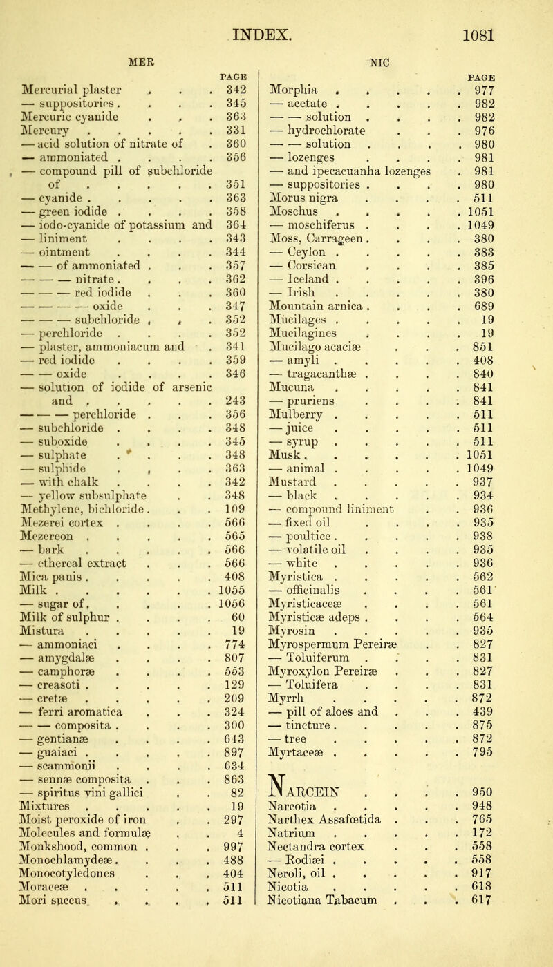 NIC MER PAGE Mercurial plaster . . .342 — suppositories .... 345 Mercuric cyanide . , .36-5 Mercury . . . . .331 — acid solution of nitrate of . 360 — ammoniated .... 356 — compound pill of subchloride of 351 — cyanide ..... 363 — green iodide . . . . 358 — iodo-cyanide of potassium and 364 — liniment .... 343 — ointment .... 344 of ammoniated . . . 357 nitrate. . . .362 — — — red iodide . . . 360 oxide . . . 347 — ■—■ — subchloride , < . 352 — perchloride . . . .352 — plaster, ammoniacum and . 341 — red iodide .... 359 oxide . . . .346 — solution of iodide of arsenic and 243 perchloride . . . 356 — subchloride .... 348 — suboxide . . . . 345 — sulphate . * . . .348 — sulphide . , . .363 — with chalk . . . .342 — yellow subsulphate . . 348 Methylene, bichloride. . .109 Mezerei cortex .... 566 Mezereon ..... 565 — bark 566 — ethereal extract . . . 566 Mica panis ..... 408 Milk 1055 — sugar of. . . . . 1056 Milk of sulphur .... 60 Mistura 19 — ammoniaci . . . .774 — amygdala? .... 807 — catnphora? .... 553 — creasoti . . . . .129 — cretse 209 — ferri aromatica , . . 324 composita .... 300 — gentianse .... 643 — guaiaci 897 — scammonii .... 634 — senna? composita . . . 863 — spiritus vini gallici , . 82 Mixtures 19 Moist peroxide of iron , .297 Molecules and formulae . . 4 Monkshood, common . . . 997 Monochlamydea?.... 488 Monocotyledones . .. . 404 Moracea? ... . . .511 Mori succus . . . .511 PAGE Morphia 977 — acetate ..... 982 solution . . . .982 — hydrochlorate . . .976 solution .... 980 — lozenges . . . .981 — and ipecacuanha lozenges . 981 — suppositories .... 980 Morus nigra . . 511 Moschus . . , . .1051 — moschiferus .... 1049 Moss, Carrageen. . . .380 — Ceylon 383 — Corsican . . . .385 — Iceland 396 — Irish 380 Mountain arnica. . . . 689 Mucilages 19 Mucilagines . . . .19 Mucilago acacia? . . . 851 — amyli 408 — tragacantha? . . . .840 Mucuna 841 — pruriens . . . .841 Mulberry 511 — juice . . . . .511 — syrup . . . . .511 Musk 1051 — animal 1049 Mustard . . . . .937 — black 934 — compound liniment . . 936 — fixed oil . . . .935 — poultice 938 — volatile oil . . . . 935 — white 936 Myristica 562 — officinalis .... 561' Myristicacea? . . . .561 Myristica? adeps .... 564 Myrosin 935 Myrospermum Pereira? . .827 — Toluiferum . . .831 Myroxylon Pereira? . . . 827 — Toluifera . . . .831 Myrrh 872 — pill of aloes and . . . 439 — tincture. . . . 875 — tree 872 Myrtacea? 795 NaRCEIN .... 950 Narcotia 948 Narthex Assafcetida . . . 765 Natrium 172 Nectandra cortex . . .558 — Rodisei 558 Neroli, oil . . . . . 9J7 Nicotia 618 ISicotiana Tabacum . . .617