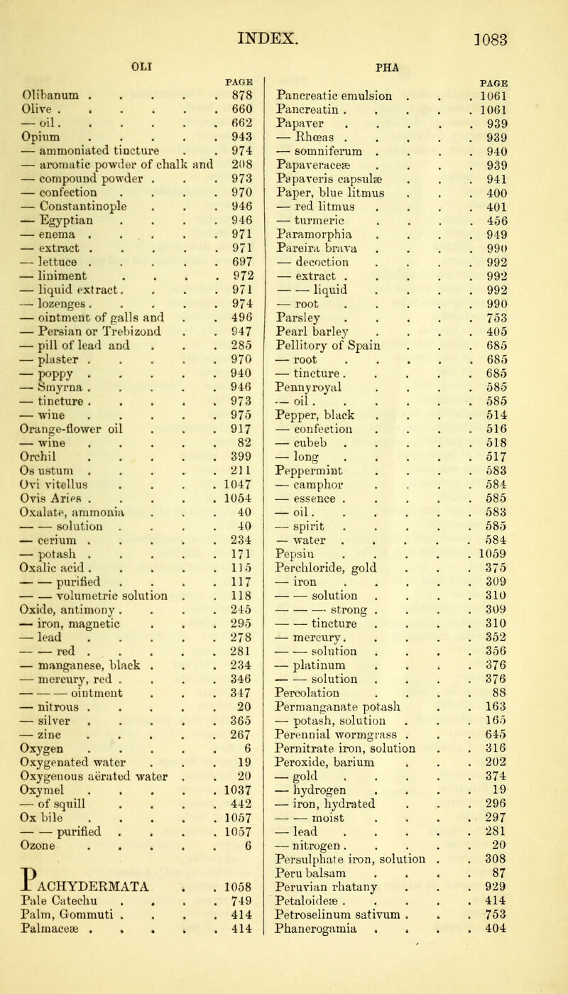 INDEX. ]083 OLI PAGE Olibanum 878 Olive 660 — oil 662 Opium 943 — ammoniated tincture . . 974 — aromatic powder of chalk and 208 — compound powder . . .973 — confection .... 970 — Constantinople . . . 946 — Egyptian . . . .946 — enema . ... . .971 — extract . . . . .971 — lettuce 697 — liniment . . . .972 — liquid extract. . . . 971 — lozenges..... 974 — ointment of galls and . . 496 — Persian or Trebizond . . 947 — pill of lead and . . . 285 — plaster 970 — poppy ..... 940 — Smyrna 946 — tincture 973 — wine ..... 975 Orange-flower oil . . .917 — wine ..... 82 Orchil 399 Os ustum . . . . ■. 211 Ovi vitellus . . . .1047 Oris Arips 1054 Oxalate, ammonia ... 40 solution .... 40 — cerium . 234 — potash 171 Oxalic acid. . . . .115 purified . . . .117 volumetric solution . .118 Oxide, antimony .... 245 — iron, magnetic . . . 295 — lead 278 red 281 — manganese, black . . .234 — mercury, red .... 346 ointment . . . 347 — nitrous ..... 20 — silver 365 — zinc 267 Oxygen ..... 6 Oxygenated water . . .19 Oxygenous aerated water . . 20 Oxymel 1037 — of squill . . . .442 Ox bile 1057 purified .... 1057 Ozone ..... 6 PaCHYDERMATA . . 1058 Pale Catechu . . . .749 Palm, Gommuti . . . .414 Palmacese ..... 414 PAGE Pancreatic emulsion . ■, . 1061 Pancreatin .... . lUol Papaver .... 939 — Hhceas .... 939 — somniierum . 940 Papaveracese fton Papaveris capsube . 941 Paper, blue litmus 400 — red litmus . 401 — turmeric . . 40 O Paramorphia . 949 Pareira brava ... yyu — decoction 992 — extract .... QQ.9 yyz liquid 992 — root . . . 990 Parsley .... IT I 06 Pearl barley 405 Pellitory of Spain 000 — root .... 685 — tincture.... 685 Pennyroyal OoO — on ..... OoO Pepper, black 014: — confection Z. 1 & OlO — cubeb .... £ 1 O — long 8 01 / Peppermint 583 — camphor CO A Oo-i — essence .... OoO — oil. . . . . 583 — spirit .... OoO — water .... ^8J. Pepsin .... i nt;n . iuoy Perchloride, gold 0 { 0 — iron .... ouy — ■— solution Qli\ 010 strong . 309 tincture 310 — mercury. . solution 356 — platinum 376 solution 376 Percolation 88 Permanganate potash loo — potash, solution 100 Perennial wormgrass . . Pernitrate iron, solution 316 Peroxide, barium . — gold .... . 374 — hydrogen . 1 y — iron, hydra ted one zyo moist 907 zy/ — lead .... 281 — nitrogen .... 20 Persulphate iron, solution . . 308 Peru balsam . 87 Peruvian rhatany . 929 Petaloidese . . 414 Petroselinum sativum . . 753 Phanerogamia . . . 404