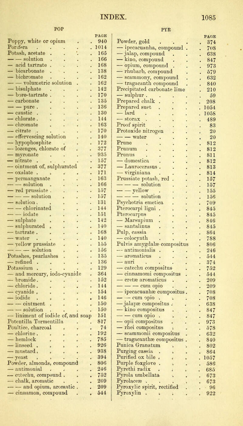 POP PYR PAGE PAGE Poppy, white or opium 940 Powder, gold . 374 Porifera . 1014 — ipecacuanha, compound . . 7(»8 Potash, acetate . 165 — jalap, compound . 638 solution .... 166 — kino, compound . 847 — acid tartrate .... 168 — opium, compound . . 973 — bicarbonate .... 138 — rhubarb, compound . 579 — bichromate .... 162 — scammony, compound . 632 ■ volumetric solution . 162 — tragacanth compound . 840 — bi sulphate .... 142 Precipitated carbonate lime . 210 — boro-tartrate .... 170 — sulphur .... 59 — carbonate .... 135 Prepared chalk . . 208 pure ..... 136 Prepared suet 1054 — caustic ..... 130 — lard .... . 1058 — chlorate..... 144 ■— storax .... . 489 — chromate .... 163 Proof spirit 83 — citrate ..... 170 Protoxide nitrogen 20 — effervescing solution 140 water 20 — hypophosphite 172 Prune .... . 812 — lozenges, chlorate of 377 Prunum .... . 812 — myronate .... 935 Prunus .... . 811 — nitrate ..... 157 — domestica . 812 — ointment of, sulphurated 377 — Laurocerasus . . 813 — oxalate ..... 171 —■ virginiana . 814 — permanganate 163 Prussiate potash, red . . 157 — ■—■ solution . ' . 166 solution . 157 — red prussiate .... 157 yellow . 155 solution 157 solution . 156 — solution..... 131 Psychotria emetiea . 709 chlorinated 144 Pterocarpi ligni . . 845 iodate .... 151 Pterocarpus . 845 — sulphate .... 142 — Marsupium . . 846 — sulphurated .... 140 — santalinus . 845 — tartrate ..... 168 Pulp, cassia . 864 — water ..... 140 — colocynth . 788 — yellow prussiate 155 Pulvis amygdala? compositus . 806 solution 156 — antimonialis . . 246 Potashes, pearlashes . 135 — aromaticus . 544 — refined ..... 130 — auri .... . 374 Potassium . 129 — catechu compositus . 752 — and mercury, iodo-cyanide 364 — cinnamomi compositus . . 544 — bromide..... 152 — cretse aromaticus . . 209 — chloride ..... 144 cum opio . 209 — cyanide ..... 154 — ipecacuanha? compositus. . 708 — iodide < 146 — — cum opio . . 708 ointment .... 150 — jalapa? compositus . . 638 solution .... 150 — kino compositus . 847 — liniment of iodide of, and soap 151 cum opio . . 847 Potentilla Tormentilla 817 — opii compositus . 973 Poultice, charcoal 74 — rhei compositus . 578 — chlorine ..... 192 — scammonii compositus . . 632 — hemlock .... 785 — tragacanthse compositus . . 840 — linseed . 926 Punica Grranatum . 802 — mustard; ■. 938 Purging cassia . . 864 — yeast s 394 Purified ox bile ; j . 1057 Powder, almonds, compound 806 Purple foxglove . . 586 — antimonial .... 246 Pyrethi radix . 685 — catechu, compound . 752 Pyrola umbellata . 673 — chalk, aromatic 209 Pyrolacese . . . ; . 673 and opium, aromatic . 209 Pyroxylic spirit, rectified . 96 — cinnamon, compound 544 Pyroxylin . « s . 922