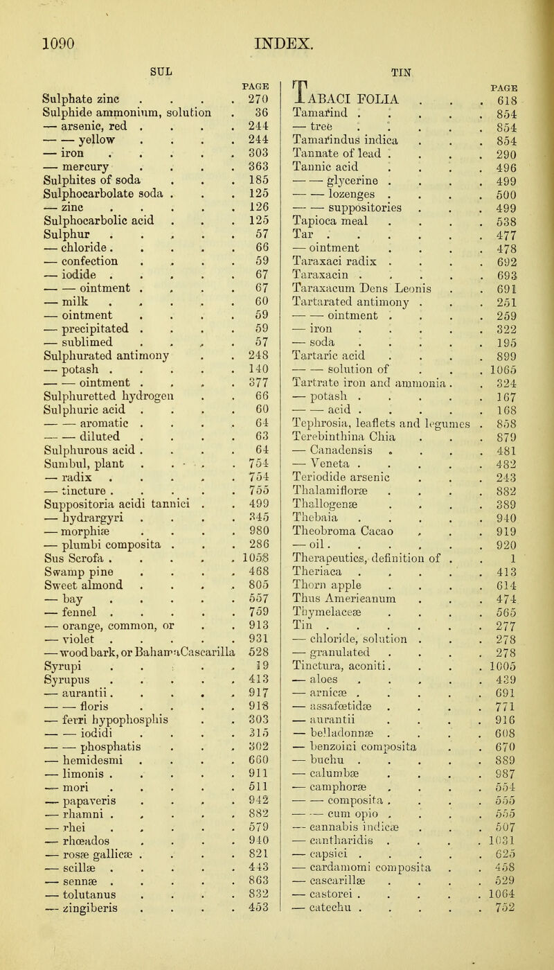 SUL PAGE Sulphate zinc . . . .270 Sulphide ammonium, solution . 36 — arsenic, red .... 244 yellow .... 244 — iron ..... 303 — mercury .... 363 Sulphites of soda . . .185 Sulphocarbolate soda . . .125 — zinc ..... 126 Sulphocarbolic acid . . .125 Sulphur 57 — chloride..... 66 — confection 59 — iodide ..... 67 ointment . . . .67 — milk ...... 60 — ointment .... 59 — precipitated . , . .59 .— sublimed . . , .57 Sulphurated antimony . .248 — potash 140 ointment .... 377 Sulphuretted hydrogen . . 66 Sulphuric acid .... 60 aromatic .... 64 diluted .... 63 Sulphurous acid . . .. .64 Sunibul, plant . . ■ • . . 754 — radix ..... 754 — tincture . . . . .755 Suppositoria acidi tannici . . 499 — hydrargyri .... 345 — morphiae .... 980 — plumbi composita . . . 286 Sus Scrofa . . . . .105,8 Swamp pine .... 468 Sweet almond . . . ..805 — bay ..... 557 — fennel 759 ■— orange, common, or . .913 — violet . ... 931 —wood bark, or BahairaCascarilla 528 Syrupi . . . ,19 Syrupus 413 — aurantii. . . . .917 floris . . . .91-8 — ferri hypophosphis . , 303 iodidi . . . .315 phosphatis . . .302 — hemidesmi . . . .660 — limonis . . . . .911 — mori . . . . .511 — papaveris . . . .942 — rhamni . 882 — rhei . . . '. . 579 — rhoeados . . . .940 — rosfe galliese . . . .821 — scillae 443 — sennse ..... 863 — tolutanus . . . .832 — zingiberis .... 453 TIN HP PAGE I ABACI FOLIA . . .618 Tamarind . . . . .854 — tree 854 Tamarmdus indica . . . 854 Tannate of lead .... 290 Tannic acid . . . .496 glycerine . . . .499 — — lozenges .... 500 suppositories . . . 499 Tapioca meal .... 538 Tar ; . . . . .477 — ointment .... 478 Taraxaci radix . . . .692 Taraxacin . . . . .693 Taraxacum Dens Leonis . .69! Tartarated antimony . . .251 — — ointment .... 259 — iron : . 322 — soda : . 1 . .195 Tartaric acid . . . .899 ■ solution of 1065 Tartrate iron and ammonia . .324 — potash . . . . .167 acid 168 Tephrosia, leaflets and legumes . 858 Terebinthina Chia . . . 879 — Canadensis . . . .481 — Veneta 482 Teriodide arsenic . . . 243 Thalamiflorse .... 882 Thallogense . . . .389 Thebaia 940 Theobroma Cacao , . .919 — oil 920 Therapeutics, definition of . . 1 Theriaca . . . . . 413 Thorn apple . . . .614 Thus Americanum . . .474 Tbymelacese .... 565 Tin . . . . ' . . 277. -— chloride, solution . . .278 — granulated . . . .278 Tinctura, aconiti. . . . 1005 — aloes 439 — arnicse . . . . .691 — assafcetidse . . . .771 — aurantii . . . .916 — belladonnas . . . .608 — benzoini composita . . 670 — buchu 889 — calumbse .... 987 •— camphorse . . . .554 composita .... 555 cum opio 555 — cannabis indic'ae . . . 507 — eantharidis .... 1031 — capsici ..... 625 — cardamomi composita . .458 — cascarillse .... 529 — castorei ..... 1064 — catechu 752