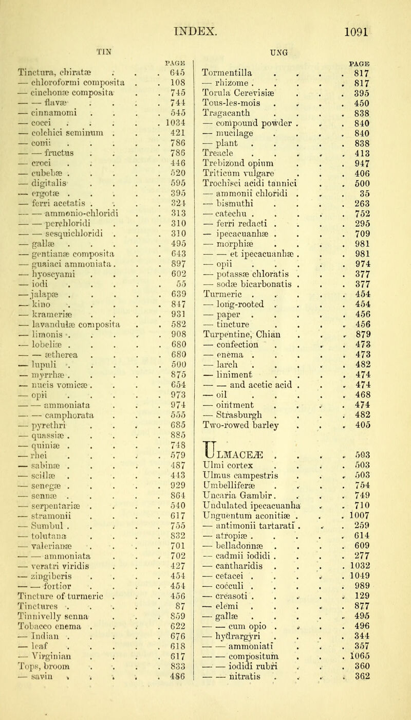 TIN PAGE Tinctura, ehirata? . 645 — chloroformi composita . . 108 — cinchona? composita . 745 flava? . . . : . 744 — cinnamomi . 545 — cocci : . 1034 — colchici semi mini . . 421 — conii .... . 786 fructus . 786 — croci . . 446 — cubeba? .... . 520 — digitalis . 595 — ergota? .... . 395 — fcrri acetatis . . 324 ammonio-chloridi . 313 pcrchloridi . 310 sesquichloridi . . 310 — galla? .... . 495 — gentianse composita . 643 — gnaiaci amnioniata . . 897 — hyoscyami . 602 — iodi .... 55 — jalapa? .... . 639 — kino .... . 847 — krameria? . 931 — lavandulse composita . 582 — limonis ■. . . * . 908 — lobeline .... . 680 cetherea . 680 — lupuli .... . 500 — myrrha? .... . 875 — nixeis vomica?. . 654 — opii . 973 ammoniata . 974 — — camphorata . 555 — pyrethri . 685 — quassia? . . . . 885 — quinise .... . 748 — rhei . 579 — sabina? .... . 487 — scilla? . . 443 — senega? . . . 929 — senna? .... . 864 — serpen tari a? . . 540 — stramonii . 617 — Sumbul i . 755 — tolutana . 832 — Valeriana? . 701 ammoniata , 702 — veratri viridis . 427 — zingiberis . 454 fortior . 454 Tincture of turmeric . . 456 Tinctures . . 87 Tinnivelly senna . 859 Tobacco enema . . 622 — Indian .... . 676 — lea-f^ _ % . 618 — Virginian . 617 Tops, broom . 833 — savin » •* i \ , 486 UNG PAGE Tormentilla . . . .817 — rhizome . . . . ,817 Torula Cerevisia? . . . 395 Tous-les-mois . 450 Tragacanth . . . .838 — compound powder . , . 840 ■— mucilage .... 840 — plant 838 Treacle 413 Trebizond opinm . . . 947 Triticnm vulgare . . . 406 Trochisci acidi tannici . . 500 —■ ammonii chloridi 35 — bismuthi . . . . 263 — catechu ..... 752 — ferri redacti . . . .295 — ipecacuanha? .... 709 — morphia? . . . .981 ■ et ipecacuanha? . . .981 — opii ..... 974 — potassse chloratis . . . 377 — soda? bicarbonatis . . .377 Turmeric . .• . . .454 — long-rooted . ... 454 — paper . . . . 456 — tincture .... 456 Turpentine, Chian . . , 879 — confection . . . .473 — enema ..... 473 — larch . . . .. .482 — liniment .... 474 — — and acetic acid . . , 474 — oil .... . 468 — ointment . . .474 — Strasburgh .... 482 Two-rowed barley . . . 405 TJljMACEiE ..... 503 Ulmi cortex ... . 503 Ulmus campestris . . .. 503 Umbellifera? . .• . .754 Uncaria Gambir. .■ .• , 749 Undulated ipecacuanha .■ . 710 Unguentum aconitia? . . . 1007 — antimonii tartarati . , . 259 — atropia? . . . . . 614 — belladonna? . . . . 609 — cadmii iodidi . . . . 277 — cantharidis . \ . 1032 — cetacei . . . .. . 1049 — coccixli . . . .989 — creasoti . . .< . .129 — elemi . 877 — galla? 495 cum opio . ^ . .496 — hydrargyri . . . .344 amnion iati . . . 357 compositum . . . 1065 — — iodidi rubfi . . . 360 nitratis . . . . 362