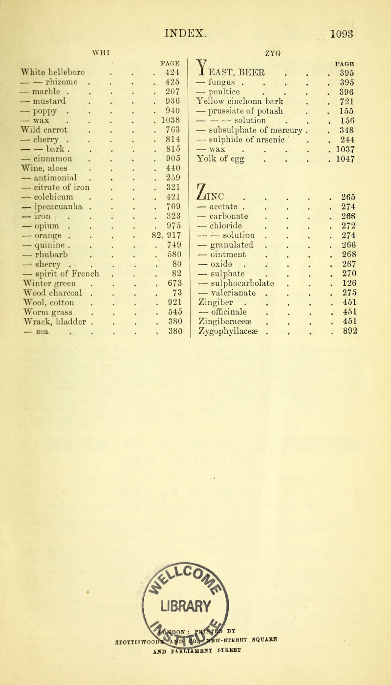 WHI ZYG PAGE I EAST, BEER PAGE White hellebore . 424 . 395 — — rhizome . 425 — fungus .... . 395 — marble . . 207 — poultice . 396 — mustard . 936 Yellow cinchona bark . 721 — poppy . . 940 — prussiate of potash . 155 — wax . 1038 — solution . 156 Wild carrot . 7G3 — subsulphate of mercury . . 348 — cherry . . 814 — sulphide of arsenic ' . 244 bark . . 815 — wax .... . 1037 — cinnamon . 905 Yolk of egg . 1047 Wine, aloes . 440 — antimonial . 259 — citrate of iron . 321 7 — colchicum . 421 ZilNC .... . 265 — ipecacuanha . . 709 — acetate .... . 274 — iron . 323 — carbonate . 268 — opium . . 975 — chloride . 272 — orange . 82. 917 — solution . . 274 — quinine . . .749 — granulated . 266 — rhubarb . 580 — ointment . 268 — sherry . .x 80 — oxide .... . 267 — spirit of French . 82 — sulphate . 270 Winter green . 673 — sulphocarbolate . 126 Wood charcoal . 73 — valerianate . . 275 Wool, cotton . 921 Zingiber .... . 451 Worm grass . 545 — officinale . 451 Wrack, bladder . . 380 Zingiberaceae . 451 . 892