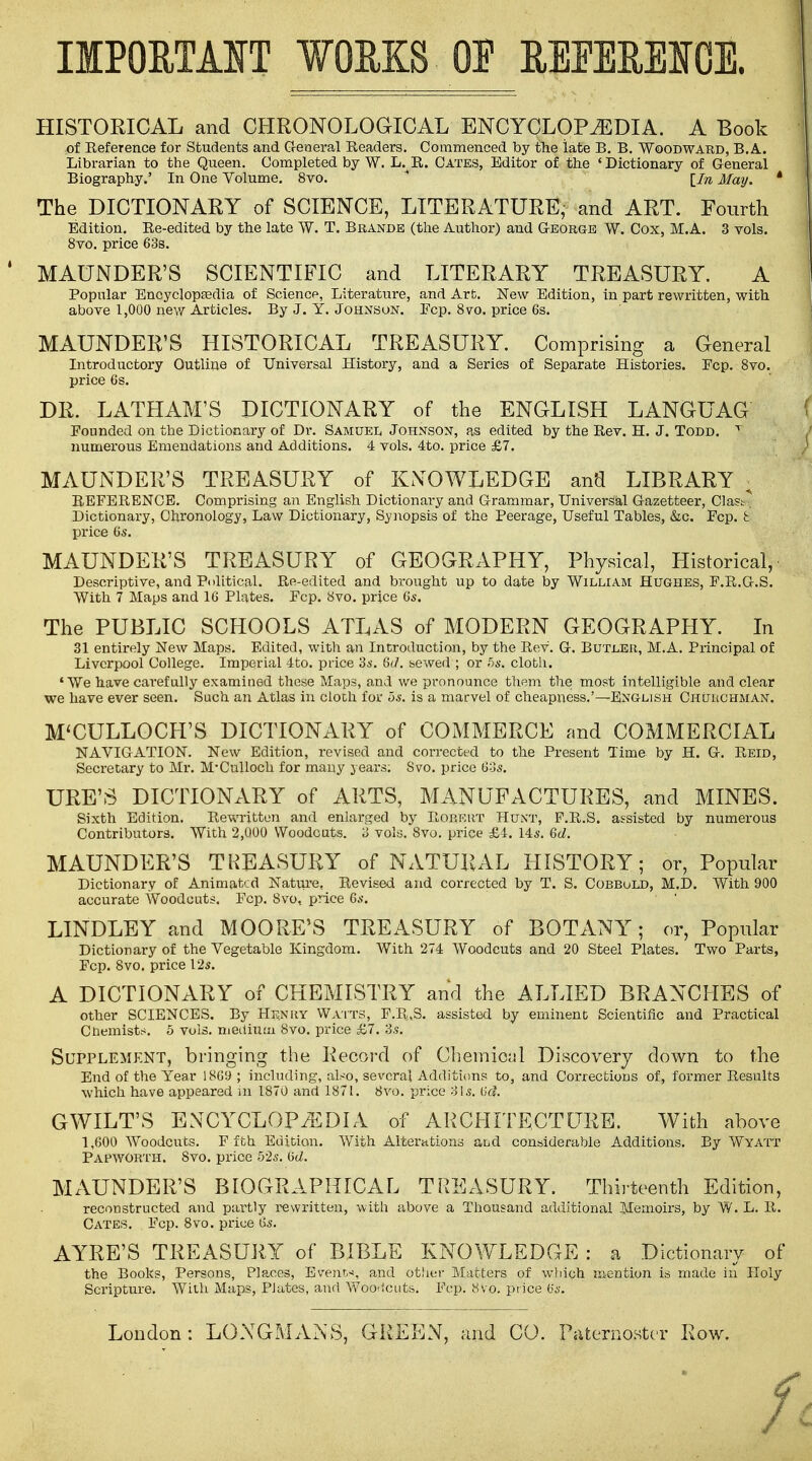 IMPORTANT WORKS OF REEEREICE. HISTORICAL and CHRONOLOGICAL ENCYCLOPAEDIA. A Book of Reference for Students and General Readers. Commenced by the late B. B. Woodward, B.A.. Librarian to the Queen. Completed by W. L. R. Gates, Editor of the ' Dictionary of General Biography.' In One Volume. 8vo. [M May. ' The DICTIONARY of SCIENCE, LITERATURE, and ART. Fourth Edition. Re-edited by the late W. T. Brande (the Author) and George W. Cox, M.A. 3 vols. 8vo. price 63s. MAUNDER'S SCIENTIFIC and LITERARY TREASURY. A Popular Encyclopaedia of Science, Literature, and Art. New Edition, in part rewritten, with above 1,000 new Articles. By J. Y. Johnson. Fcp. 8vo. price 6s. MAUNDER'S HISTORICAL TREASURY. Comprising a General Introductory Outline of Universal History, and a Series of Separate Histories. Fcp. 8vo. price 6s. DR. LATHAM'S DICTIONARY of the ENGLISH LANGUAG Founded on the Dictionary of Dr. Samuel Johnson, as edited by the Rev. H. J. Todd. t numerous Emendations and Additions. 4 vols. 4to. price £7. MAUNDER'S TREASURY of KNOWLEDGE and LIBRARY ; REFERENCE. Comprising an English Dictionary and Grammar, Universal Gazetteer, Clastr. Dictionary, Chronology, Law Dictionary, Synopsis of the Peerage, Useful Tables, &c. Fcp. § price 6s. MAUNDER'S TREASURY of GEOGRAPHY, Physical, Historical, Descriptive, and Political. Re-edited and brought up to date by William Hughes, F.R.G.S. With 7 Maps and 16 Plates. Fcp. 8vo. price 6s. The PUBLIC SCHOOLS ATLAS of MODERN GEOGRAPHY. In 31 entirely New Maps. Edited, with an Introduction, by the Rev. G. Butler, M.A. Principal of Liverpool College. Imperial 4to. price 3s. 6J. sewed ; or 5s. cloth. 'We have carefully examined these Maps, and we pronounce them the most intelligible and clear we have ever seen. Such an Atlas in cloth for os. is a marvel of cheapness.'—English Chcjughman. M'CULLOCH'S DICTIONARY of COMMERCE and COMMERCIAL NAVIGATION. New Edition, revised and corrected to the Present Time by H. G. Reid, Secretary to Mr. M'Culloch for many years; Svo. price 60s. URE'S DICTIONARY of ARTS, MANUFACTURES, and MINES. Sixth Edition. Rewritten and enlarged by Robert Hunt, P.R.S. assisted by numerous Contributors. With 2,000 Woodcuts. 3 vols. Svo. price £4. 14s. M. MAUNDER'S TREASURY of NATURAL HISTORY; or, Popular Dictionary of Animated Nature, Revised and corrected by T. S. CobbuLD, M.D. With 900 accurate Woodcuts. Fcp. Svo, price 6s. LINDLEY and MOORE'S TREASURY of BOTANY; or, Popular Dictionary of the Vegetable Kingdom. With 274 Woodcuts and 20 Steel Plates. Two Parts, Fcp. Svo. price 12s. A DICTIONARY of CHEMISTRY and the ALLIED BRANCHES of other SCIENCES. By Henry Watts, F.R.S. assisted by eminent Scientific and Practical Chemists, o vols, medium Svo. price £7. 3s. Supplement, bringing the Record of Chemical Discovery down to the End of the Year 1869; including, afco, several Additions to, and Corrections of, former Results which have appeared in 1870 and 1871. Svo. price 81*. (kl GWILT'S ENCYCLOPAEDIA of ARCHITECTURE. With above 1,600 Woodcuts. F fth Edition. With Alterations and considerable Additions. By Wyatt Papwobth. Svo. price 52s. (id. MAUNDER'S BIOGRAPHICAL TREASURY. Thirteenth Edition, reconstructed and partly rewritten, with above a Thousand additional Memoirs, by W. L. R. Cates. Fcp. 8vo. price 6s. AYRE'S TREASURY of BIBLE KNOWLEDGE : a Dictionary of the Books, Persons, Places, Event-!, and other Matters of which mention is made in Holy Scripture. With Maps, Plates, and Woodcuts. Fcp. 8vo. price 6s. London : LONGMANS, GREEN, and CO. Paternoster Row. /