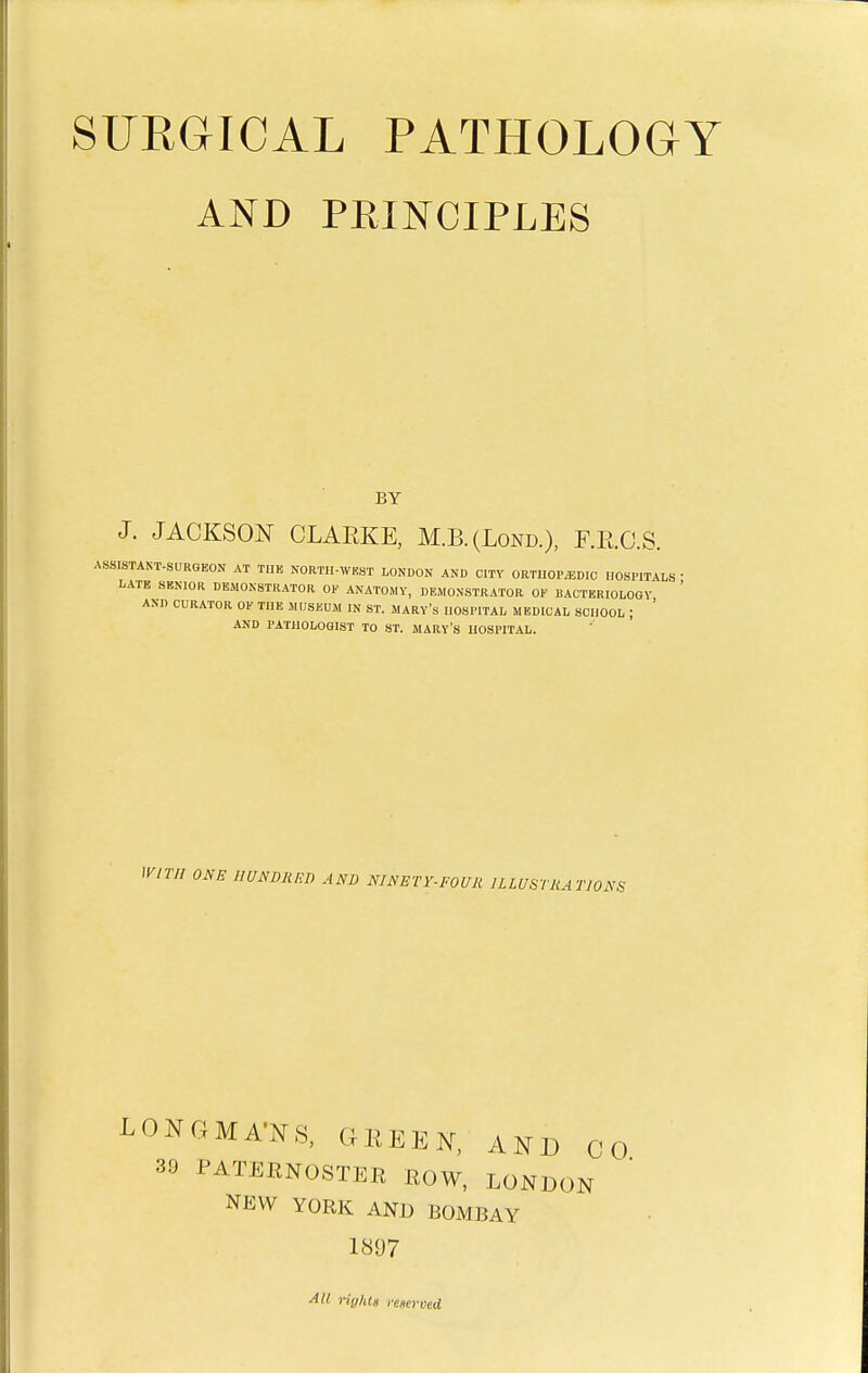 SURGICAL PATHOLOGY AND PRINCIPLES BY J. JACKSON CLARKE, M.B.(Lond.), F.R.C.S. ASSISTAKT-SURGEON AT THE NORTH-WEST LONDON AND CITY ORTUOP.EDIC HOSPITALS • LATB SBNIOR DEMONSTRATOR OV ANATOMY, DEMONSTRATOR OF BACTERIOLOGY ' AND CURATOR OF TUB MUSEUM IN ST. MARY's HOSPITAL MEDICAL SCHOOL j ' AND PATHOLOGIST TO ST. MARY'S HOSPITAL. lyir/I ONE IIUNDRF.D AND NINETY-FOUli ULUSTJUTJONS LONGMA'NS. GREEN, AND CO 39 PATERNOSTER ROW, LONDON NEW YORK AND BOMBAY 1897 ^11 righls yeserved