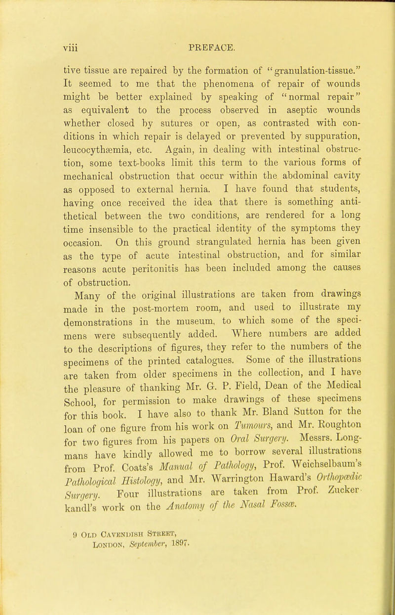 tive tissue are repaired by the formation of granulation-tissue. It seemed to me that the phenomena of repair of wounds might be better explained by speaking of  normal repair as equivalent to the process observed in aseptic wounds whether closed by sutures or open, as contrasted with con- ditions in which repair is delayed or prevented by suppuration, leucocythaemia, etc. Again, in dealing with intestinal obstruc- tion, some text-books limit this term to the various forms of mechanical obstruction that occur within the abdominal cavity as opposed to external hernia. I have found that students, having once received the idea that there is something anti- thetical between the two conditions, are rendered for a long time insensible to the practical identity of the symptoms they occasion. On this ground strangulated hernia has been given as the type of acute intestinal obstruction, and for similar reasons acute peritonitis has been included among the causes of obstruction. Many of the original illustrations are taken from drawings made in the post-mortem room, and used to illustrate my demonstrations in the museum, to which some of the speci- mens were subsequently added. Where numbers are added to the descriptions of figures, they refer to the numbers of the specimens of the printed catalogues. Some of the illustrations are taken from older specimens in the collection, and I have the pleasure of thanking Mr. G. P. Field, Dean of the Medical School, for permission to make drawings of these specimens for this book. I have also to thank Mr. Bland Sutton for the loan of one figure from his work on Tumours, and Mr. Roughton for two figures from his papers on Oral Surgery. Messrs. Long- mans have kindly allowed me to borrow several illustrations from Prof. Coats's Manual of Pathology, Prof. Weichselbaum's Pathological Histology, and Mr. Warrington Haward's Orthopaedic Surgery. Four illustrations are taken from Prof. Zucker kandl's work on the Anatomy of the Nasal Fossce. 0 Oi,n Cavendish Stkkkt, London, September, 1897.