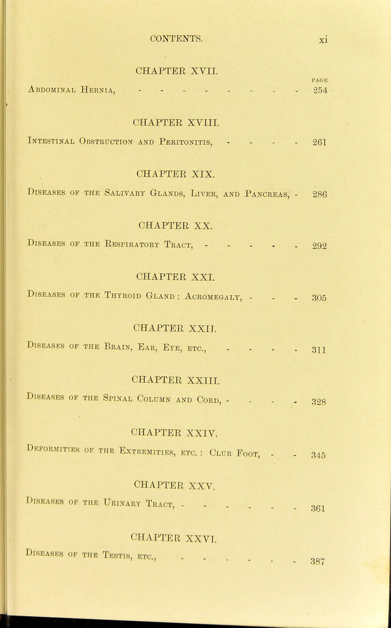CHAPTER XVII. PAOE Abdominal Hernia, - - - 254 CHAPTER XVIII. Intestinal Obstruction and Peritonitis, . - . . 261 CHAPTER XIX. Diseases of the Salivary Glands, Liver, and Pancreas, - 286 CHAPTER XX. Diseases of the Respiratory Tract, 292 CHAPTER XXI. Diseases of the Thyroid Gland : Acromegaly, - - - 305 CHAPTER XXII. Diseases of the Brain, Ear, Eye, etc., . . , . CHAPTER XXIII. Diseases of the Spinal Column and Cord, .... 328 CHAPTER XXIV. Deformities of the Extremities, etc. : Club Foot, - . 345 CHAPTER XXV. Diseases of the Urinary Tract, - CHAPTER XXVI. Diseases of the Testis, etc.. 361 387