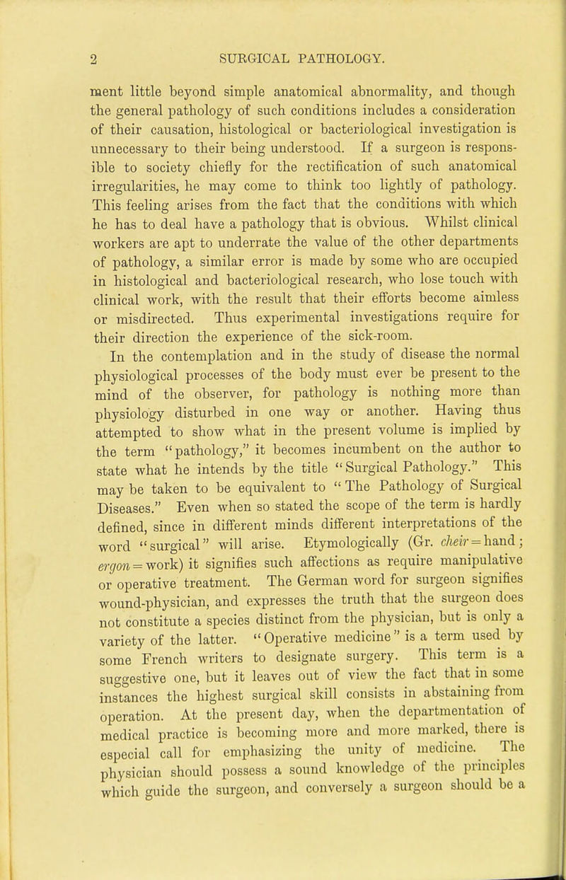 ment little beyond simple anatomical abnormality, and though the general pathology of such conditions includes a consideration of their causation, histological or bacteriological investigation is unnecessary to their being understood. If a surgeon is respons- ible to society chiefly for the rectification of such anatomical irregularities, he may come to think too lightly of pathology. This feeling arises from the fact that the conditions with which he has to deal have a pathology that is obvious. Whilst clinical workers are apt to underrate the value of the other departments of pathology, a similar error is made by some who are occupied in histological and bacteriological research, who lose touch with clinical work, with the result that their efforts become aimless or misdirected. Thus experimental investigations require for their direction the experience of the sick-room. In the contemplation and in the study of disease the normal physiological processes of the body must ever be present to the mind of the observer, for pathology is nothing more than physiology disturbed in one way or another. Having thus attempted to show what in the present volume is implied by the term pathology, it becomes incumbent on the author to state what he intends by the title  Surgical Pathology. This may be taken to be equivalent to  The Pathology of Surgical Diseases. Even when so stated the scope of the term is hardly defined, since in different minds diiferent interpretations of the word surgical will arise. Etymologically (Gr. cheir = h&nd; gj.^^^ ^ work) it signifies such afiections as require manipulative or operative treatment. The German word for surgeon signifies wound-physician, and expresses the truth that the surgeon does not constitute a species distinct from the physician, but is only a variety of the latter.  Operative medicine  is a term used by some French writers to designate surgery. This term is a suggestive one, but it leaves out of view the fact that in some instances the highest surgical skill consists in abstaining from operation. At the present day, when the departmentation of medical practice is becoming more and more marked, there is especial call for emphasizing the unity of medicine. The physician should possess a sound knowledge of the principles which guide the surgeon, and conversely a surgeon should be a