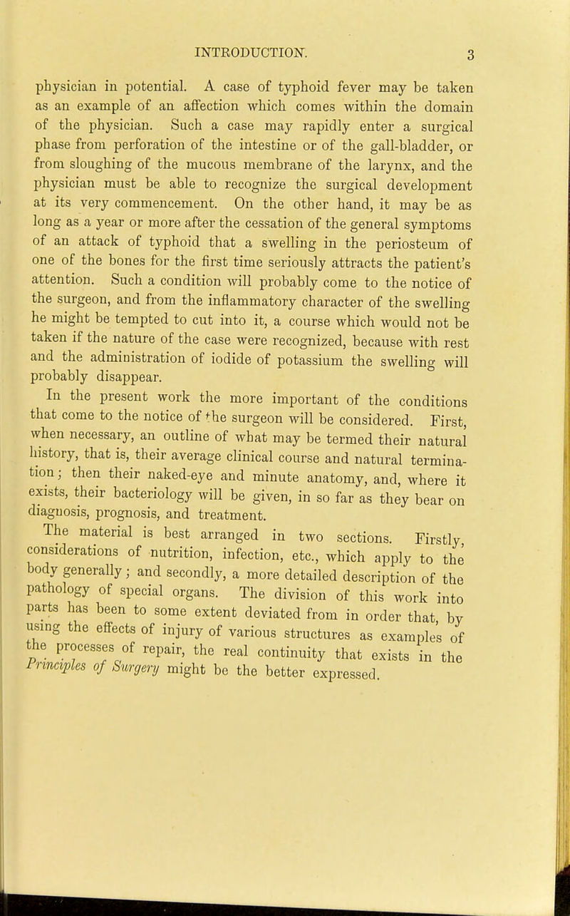 physician in potential. A case of typhoid fever may be taken as an example of an affection which comes within the domain of the physician. Such a case may rapidly enter a surgical phase from perforation of the intestine or of the gall-bladder, or from sloughing of the mucous membrane of the larynx, and the physician must be able to recognize the surgical development at its very commencement. On the other hand, it may be as long as a year or more after the cessation of the general symptoms of an attack of typhoid that a swelling in the periosteum of one of the bones for the first time seriously attracts the patient's attention. Such a condition will probably come to the notice of the surgeon, and from the inflammatory character of the swelling he might be tempted to cut into it, a course which would not be taken if the nature of the case were recognized, because with rest and the administration of iodide of potassium the swelling will probably disappear. In the present work the more important of the conditions that come to the notice of ^he surgeon will be considered. First, when necessary, an outline of what may be termed their natural history, that is, their average clinical course and natural termina- tion ■ then their naked-eye and minute anatomy, and, where it exists, their bacteriology will be given, in so far as they bear on diagnosis, prognosis, and treatment. The material is best arranged in two sections. Firstly considerations of nutrition, infection, etc., which apply to the body generally; and secondly, a more detailed description of the pathology of special organs. The division of this work into parts has been to some extent deviated from in order that by using the effects of injury of various structures as examples of the processes of repair, the real continuity that exists in the Principles of Surgery might be the better expressed