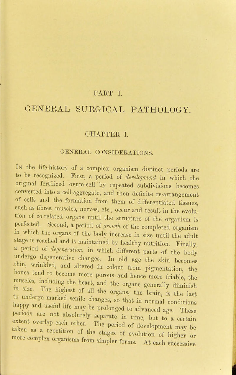 GENERAL SURGICAL PATHOLOGY. CHAPTER I. GENEEAL CONSIDEEATIONS. In the life-history of a complex organism distinct periods are to be recognized. First, a period of development in which the original fertilized ovum-cell by repeated subdivisions becomes converted into a cell-aggregate, and then definite re-arrangement of cells and the formation from them of diflFerentiated tissues, such as fibres, muscles, nerves, etc., occur and result in the evolu- tion of CO related organs until the structure of the organism is perfected. Second, a period of growth of the completed organism m which the organs of the body increase in size until the adult stage IS reached and is maintained by healthy nutrition. Finally a period of degeneration, in which different parts of the body undergo degenerative changes. In old age the skin becomes thin, wrinkled, and altered in colour from pigmentation, the bones tend to become more porous and hence more friable, the musc es, includmg the heart, and the organs generally diminish n siz . The highest of all the organs, the brain, i the last 0 undergo marked senile changes, so that in normi conditions happy and useful life may be prolonged to advanced age. Thes penods are not absolutely separate in time, but to a certa i xtent overlap each other. The period of development may b taken as a repetition of the stages of evolution of higher o more complex organisms from simpler forms. At each sufcessiv