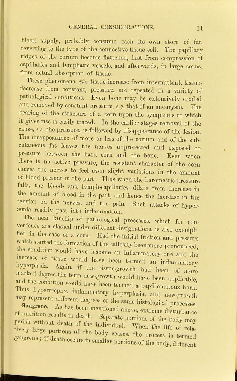 blood supply, probably consume each its own store of fat, reverting to the type of the connective-tissue cell. The papillary ridges of the corium become flattened, first from compression of capillaries and lymphatic vessels, and afterwards, in large corns, from actual absorption of tissue. These phenomena, viz. tissue-increase from intermittent, tissue- decrease from constant, pressure, are repeated in a variety of pathological conditions. Even bone may be extensively eroded and removed by constant pressure, e.g. that of an aneurysm. The bearing of the structure of a corn upon the symptoms to which it gives rise is easily traced. In the earlier stages removal of the cause, i.e. the pressure, is followed by disappearance of the lesion. The disappearance of more or less of the corium and of the sub- cutaneous fat leaves the nerves unprotected and exposed to pressure between the hard corn and the bone. Even when there is no active pressure, the resistant character of the corn causes the nerves to feel even slight variations in the amount of blood present in the part. Thus when the barometric pressure falls, the blood- and lymph-capillaries dilate from increase in the amount of blood in the part, and hence the increase in the tension on the nerves, and the pain. Such attacks of hyper- semia readily pass into inflammation. The near kinship of pathological processes, which for con- venience are classed under different designations, is also exempli- hed m the case of a corn. Had the initial friction and pressure which started the formation of the callosity been more pronounced he condition would have become an inflammatory one and the WrI r- '^^^ '^^^ an inflammatory hyperp a la. Again, if the tissue-growth had been of more marked degree the term new-growth would have been applicable and the condition would have been termed a papillomatous horn Thus hypertrophy, inflammatory hyperplasia, and new-growth Cxangrene. As has been mentioned above, extreme disturb.nrp of nutrition results in death. Separate portions of t le b dy Z pensh without death of the individual.' When the lif of Z g grene, if death occurs in smaller portions of the body, different