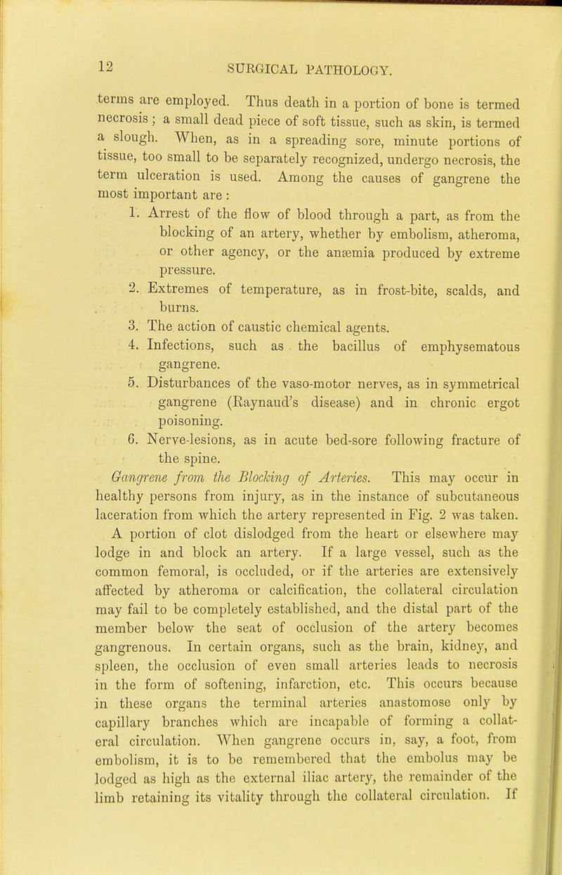 terms are employed. Thus death in a portion of bone is termed necrosis; a small dead piece of soft tissue, such as skin, is termed a slough. When, as in a spreading sore, minute portions of tissue, too small to be separately recognized, undergo necrosis, the term ulceration is used. Among the causes of gangrene the most important are: 1. Arrest of the flow of blood through a part, as from the blocking of an artery, whether by embolism, atheroma, or other agency, or the anaemia produced by extreme pressure. 2. Extremes of temperature, as in frost-bite, scalds, and burns. 3. The action of caustic chemical agents. 4. Infections, such as the bacillus of emphysematous gangrene. 5. Disturbances of the vaso-motor nerves, as in symmetrical gangrene (Raynaud's disease) and in chronic ergot poisoning. 6. Nerve-lesions, as in acute bed-sore following fracture of the spine. Gangrene from the Blocking of Arteries. This may occur in healthy persons from injury, as in the instance of subcutaneous laceration from which the artery represented in Fig. 2 was taken. A portion of clot dislodged from the heart or elsewhere may lodge in and block an artery. If a large vessel, such as the common femoral, is occluded, or if the arteries are extensively affected by atheroma or calcification, the collateral circulation may fail to be completely established, and the distal part of the member below the seat of occlusion of the artery becomes gangrenous. In certain organs, such as the brain, kidney, and spleen, the occlusion of eveu small arteries leads to necrosis in the form of softening, infarction, etc. This occurs because in these organs the terminal artei'ies anastomose only by capillary branches which are incapable of forming a collat- eral circulation. When gangrene occurs in, say, a foot, from embolism, it is to be remembered that the embolus may be lodged as high as the external iliac artery, the remainder of the limb retaining its vitality through the collateral circulation. If