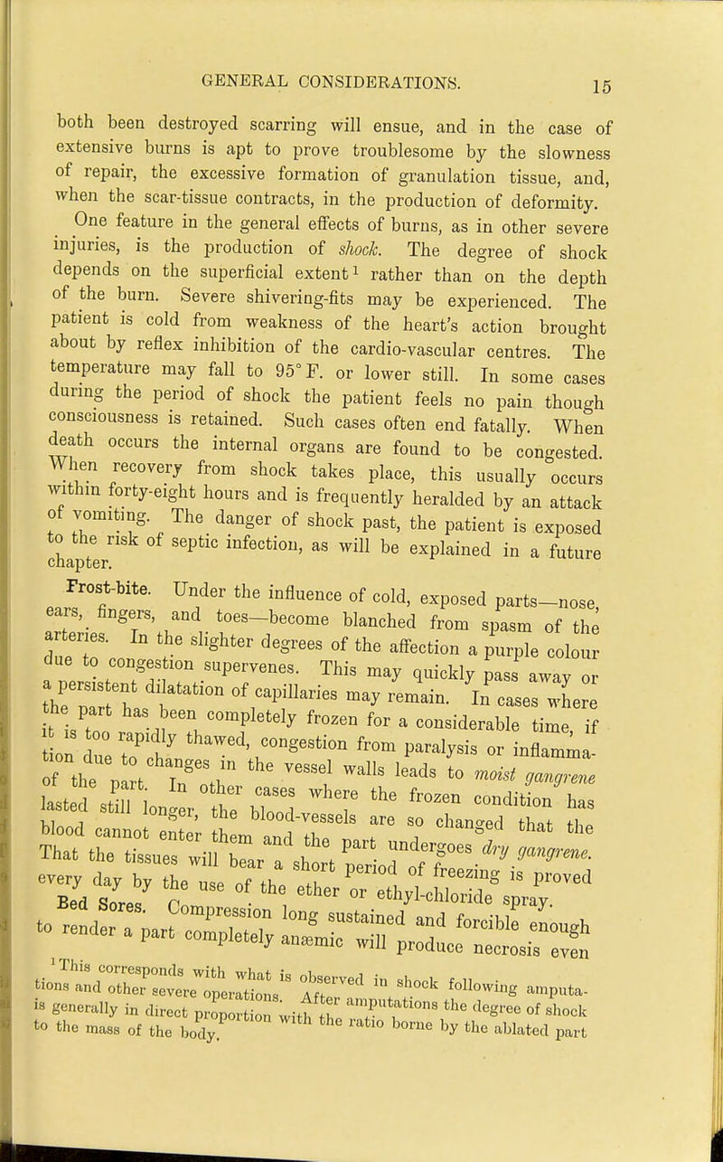 both been destroyed scarring will ensue, and in the case of extensive burns is apt to prove troublesome by the slowness of repair, the excessive formation of granulation tissue, and, when the scar-tissue contracts, in the production of deformity. One feature in the general effects of burns, as in other severe injuries, is the production of shock The degree of shock depends on the superficial extent i rather than on the depth of the burn. Severe shivering-fits may be experienced. The patient is cold from weakness of the heart's action brought about by reflex inhibition of the cardio-vascular centres The temperature may fall to 95° F. or lower still. In some cases durmg the period of shock the patient feels no pain though consciousness is retained. Such cases often end fatally When death occurs the internal organs are found to be congested. When recovery from shock takes place, this usually occurs withm forty-eight hours and is frequently heralded by an attack of vomiting. The danger of shock past, the patient is exposed to the risk of septic infection, as will be explained in a future chapter. Prost-bite. Under the influence of cold, exposed parts-nose, ears, lingers, and toes-become blanched from spasm of the a tenes. In the slighter degrees of the affection a purple colon due to congestion supervenes. This may ouicklv Ls aw».v or he part has been completely frozen for a considerable time, if on uerih' fro- paralysis or Inflamm ! lasted ati l Iont hrbC 'T =»clition\as Wood cannot a m and Tet T T That the tissues wilfrartsh rt'peldt?:r•*■^.''''^~■ f!very day by the n.e of fl,. T ^ , ^^=^'8 is proved Bed Sor., P vWlloride spray to the mass of the body '^^^ '^^^^'^ '^^ ^^Wated part