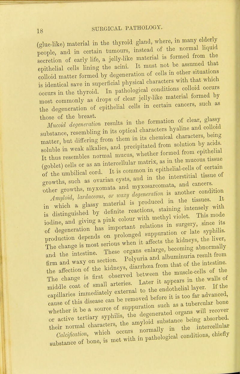 (glue-like) material in the thyroid gland, where, in many elderly people, and in certain tumours, instead of the normal hquid secretion of early life, a jelly-like material is formed from the epithelial cells lining the acini. It must -ot be assumed ha colloid matter formed by degeneration of cells m o^^^-^— is identical save in superficial physical characters with that wh ch occurs in the thyroid. In pathological conditions colloid occurs occurs m y i • i^i^e material formed by rd:;^: ^ll cTbs' d..^ ca.ce.. SUCH . 'X:LL results in the to^ation of clear substance, reU.ing in its optical ?'>-f - ^llJ /J ! ohf.r hnt differing from them m its chemical character.,, Dein„ production depends on prolongea sui i k change is n.ost ser,«us w e t a^ec. the^^^^^ y and the J^^' pS,„ia and albuminuria result from arm and waxy on section, i-oiju intestine, the affection of the Wcl-ys, d.arrtoa ftom .h^^^^^^^ The change is first observed Yj^ it clears in the waUs of middle coat of — t e —hal layer. If the capillaries immediately external lo advanced, cause of this disease can be ^''^''''^^''^^l^'tubercular bone whether it be a -^^f/X n^ * 3^rJiouttmet::l 1:7^^0. co„d,tioi.s, ohie«y