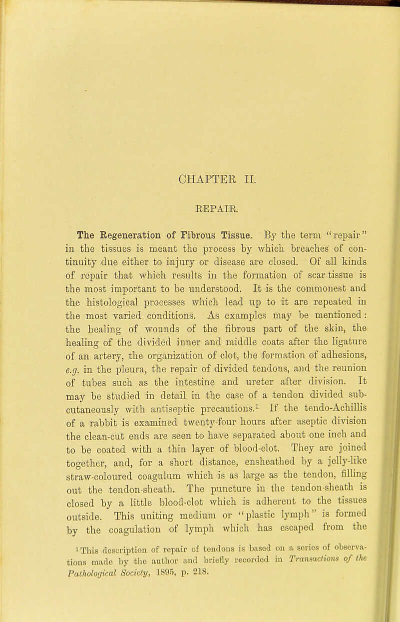 CHAPTER II. EEPAIK. The Regeneration of Fibrous Tissue. By the term repair in the tissues is meant the process by which breaches of con- tinuity due either to injury or disease are closed. Of all kinds of repair that which results in the formation of scar-tissue is the most important to be understood. It is the commonest and the histological processes which lead up to it are repeated in the most varied conditions. As examples may be mentioned : the healing of wounds of the fibrous part of the skin, the healing of the divided inner and middle coats after the ligature of an artery, the organization of clot, the formation of adhesions, e.g. in the pleura, the repair of divided tendons, and the reunion of tubes such as the intestine and ureter after division. It may be studied in detail in the case of a tendon divided sub- cutaneously with antiseptic precautions.^ If the tendo-Achillis of a rabbit is examined twenty-four hours after aseptic division the clean-cut ends are seen to have separated about one inch and to be coated with a thin layer of blood-clot. They are joined together, and, for a short distance, ensheathed by a jelly-like straw-coloured coagulum which is as large as the tendon, filling out the tendon-sheath. The puncture in the tendon sheath is closed by a little blood-clot which is adherent to the tissues outside. This uniting medium or plastic lymph is formed by the coagulation of lymph which has escaped from the 1 This description of repair of tendons is based on a series of observa- tions made by the autlior and briefly recorded in Transactions of the Patholoijical Society, 189.5, p. 218.