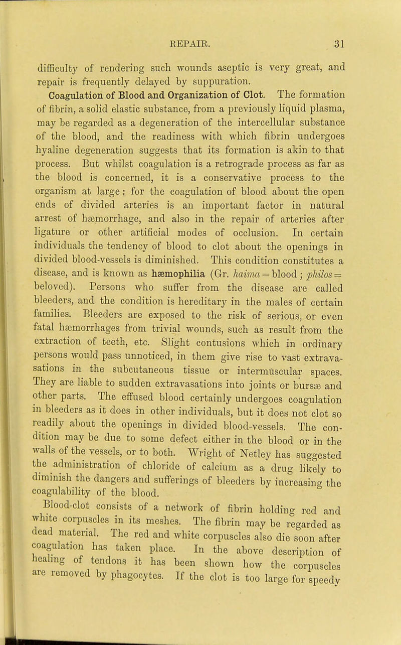 difficulty of rendering such wounds aseptic is very great, and repair is frequently delayed by suppuration. Coagulation of Blood and Organization of Clot. The formation of fibrin, a solid elastic substance, from a previously liquid plasma, may be regarded as a degeneration of the intercellular substance of the blood, and the readiness with which fibrin undergoes hyaline degeneration suggests that its formation is akin to that process. But whilst coagulation is a retrograde process as far as the blood is concerned, it is a conservative process to the organism at large; for the coagulation of blood about the open ends of divided arteries is an important factor in natural arrest of htemorrhage, and also in the repair of arteries after ligature or other artificial modes of occlusion. In certain individuals the tendency of blood to clot about the openings in divided blood-vessels is diminished. This condition constitutes a disease, and is known as haemophilia (Gr. Aamft = blood; philos = beloved). Persons who sufier from the disease are called bleeders, and the condition is hereditary in the males of certain families. Bleeders are exposed to the risk of serious, or even fatal haemorrhages from trivial wounds, such as result from the extraction of teeth, etc. Slight contusions which in ordinary persons would pass unnoticed, in them give rise to vast extrava- sations in the subcutaneous tissue or intermuscular spaces. They are liable to sudden extravasations into joints or bursaj and other parts. The effused blood certainly undergoes coagulation in bleeders as it does in other individuals, but it does not clot so readily about the openings in divided blood-vessels. The con- dition may be due to some defect either in the blood or in the walls of the vessels, or to both. Wright of Netley has suggested the administration of chloride of calcium as a drug likely to diminish the dangers and sufferings of bleeders by increasing the coagulability of the blood. Blood-clot consists of a network of fibrin holding red and white corpuscles in its meshes. The fibrin may be regarded as dead material. The red and white corpuscles also die soon after coagulation has taken place. In the above description of healing of tendons it has been shown how the corpuscles are removed by phagocytes. If the clot is too large for speedy