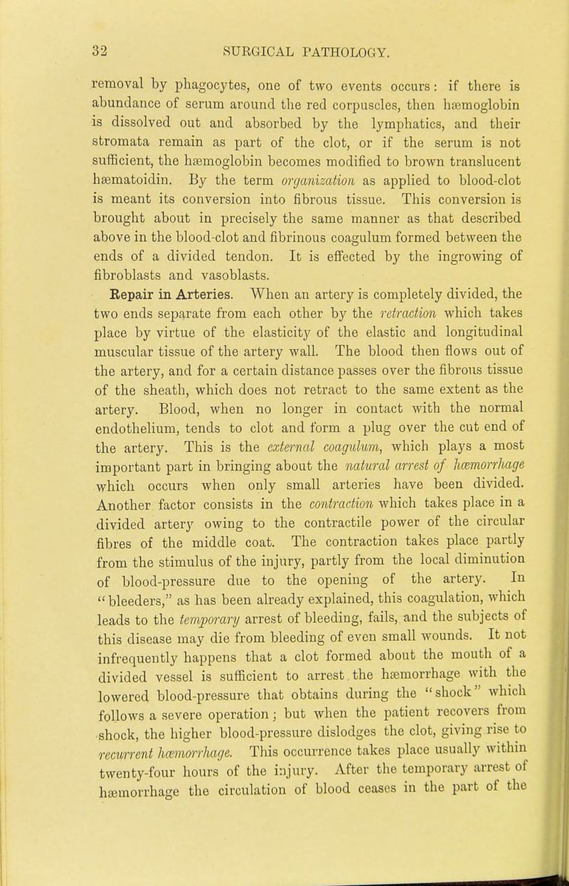 removal by phagocytes, one of two events occurs: if there is abundance of serum around the red corpuscles, then haemoglobin is dissolved out and absorbed by the lymphatics, and their stromata remain as part of the clot, or if the serum is not sufficient, the haemoglobin becomes modified to brown translucent haematoidin. By the term organization as applied to blood-clot is meant its conversion into fibrous tissue. This conversion is brought about in precisely the same manner as that described above in the blood-clot and fibrinous coagulum formed between the ends of a divided tendon. It is eflfected by the ingrowing of fibroblasts and vasoblasts. Repair in Arteries. When an artery is completely divided, the two ends separate from each other by the retraction which takes place by virtue of the elasticitj'^ of the elastic and longitudinal muscular tissue of the artery wall. The blood then flows out of the artery, and for a certain distance passes over the fibrous tissue of the sheath, which does not retract to the same extent as the artery. Blood, when no longer in contact with the normal endothelium, tends to clot and form a plug over the cut end of the artery. This is the external coagulum, which plays a most important part in bringing about the natural arrest of hcemorrhage which occurs when only small arteries have been divided. Another factor consists in the contraction which takes place in a divided artery owing to the contractile power of the circular fibres of the middle coat. The contraction takes place partly from the stimulus of the injury, partly from the local diminution of blood-pressure due to the opening of the artery. In  bleeders, as has been already explained, this coagulation, which leads to the temporary arrest of bleeding, fails, and the subjects of this disease may die from bleeding of even small wounds. It not infrequently happens that a clot formed about the mouth of a divided vessel is sufiicient to arrest, the haemorrhage with the lowered blood-pressure that obtains during the shock which follows a severe operation; but when the patient recovers from shock, the higher blood-pressure dislodges the clot, giving rise to recurrent hcemorrhage. This occurrence takes place usually within twenty-four hours of the injury. After the temporary arrest of haemorrhage the circulation of blood ceases in the part of the