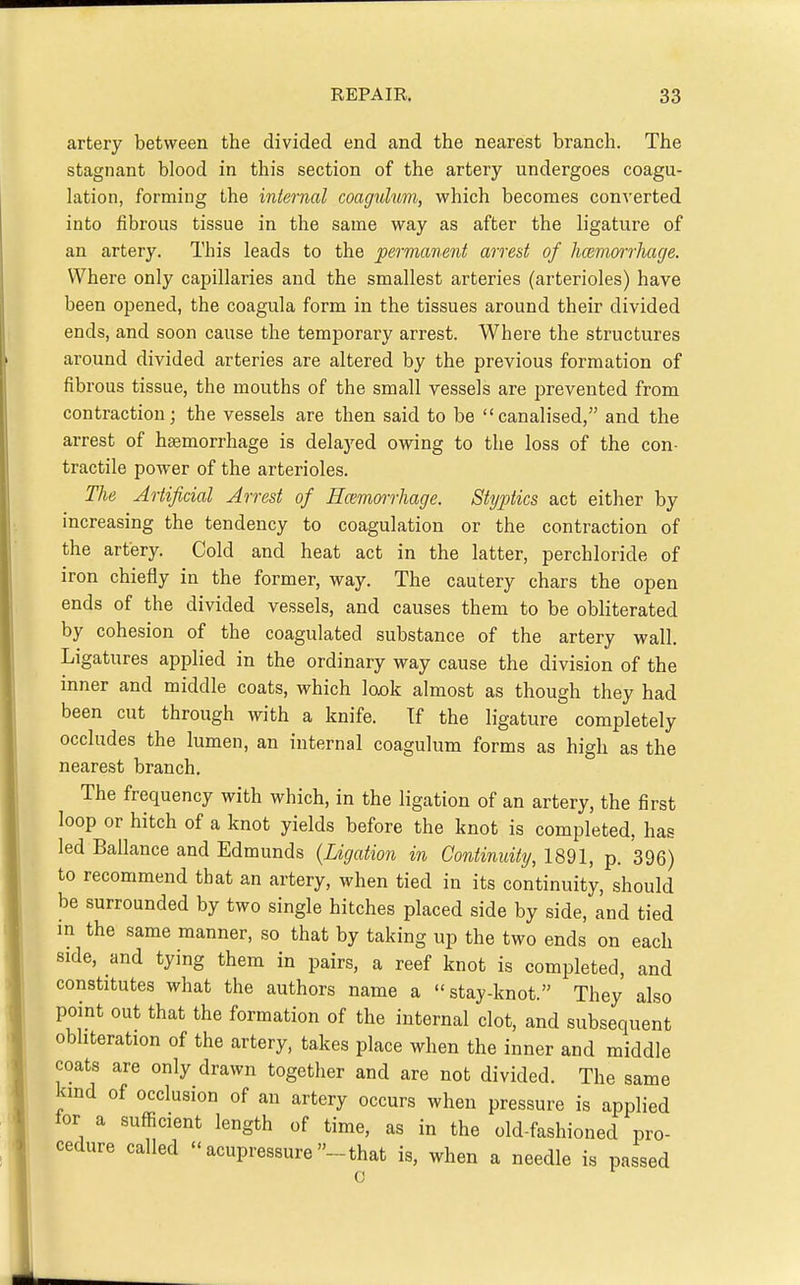 artery between the divided end and the nearest branch. The stagnant blood in this section of the artery undergoes coagu- lation, forming the internal coagulum, which becomes con^'erted into fibrous tissue in the same way as after the ligature of an artery. This leads to the permanent arrest of haemorrhage. Where only capillaries and the smallest arteries (arterioles) have been opened, the coagula form in the tissues around their divided ends, and soon cause the temporary arrest. Where the structures around divided arteries are altered by the previous formation of fibrous tissue, the mouths of the small vessels are prevented from contraction; the vessels are then said to be canalised, and the arrest of haemorrhage is delaj'ed owing to the loss of the con- tractile power of the arterioles. The Artificial Arrest of Hcemmrhage. Styptics act either by increasing the tendency to coagulation or the contraction of the artery. Cold and heat act in the latter, perchloride of iron chiefly in the former, way. The cautery chars the open ends of the divided vessels, and causes them to be obliterated by cohesion of the coagulated substance of the artery wall. Ligatures applied in the ordinary way cause the division of the inner and middle coats, which look almost as though they had been cut through with a knife. Tf the ligature completely occludes the lumen, an internal coagulum forms as high as the nearest branch. The frequency with which, in the ligation of an artery, the first loop or hitch of a knot yields before the knot is completed, has led Ballance and Edmunds {Ligation in Continuity, 1891, p. 396) to recommend that an artery, when tied in its continuity, should be surrounded by two single hitches placed side by side, and tied in the same manner, so that by taking up the two ends on each side, and tying them in pairs, a reef knot is completed, and constitutes what the authors name a stay-knot. They also point out that the formation of the internal clot, and subsequent obliteration of the artery, takes place when the inner and middle coats are only drawn together and are not divided. The same kind of occlusion of an artery occurs when pressure is applied for a sufficient length of time, as in the old-fashioned pro- cedure called acupressure-that is, when a needle is passed