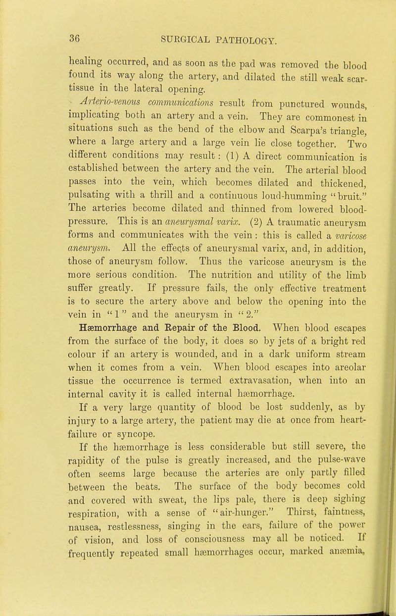 healing occurred, and as soon as the pad was removed the blood found its way along the artery, and dilated the still weak scar- tissue in the lateral opening. • Arterio-venous communications result from punctured wounds, implicating both an artery and a vein. They are commonest in situations such as the bend of the elbow and Scarpa's triangle, where a large artery and a large vein lie close together. Two diflferent conditions may result: (1) A direct communication is established between the artery and the vein. The arterial blood passes into the vein, which becomes dilated and thickened, pulsating with a thrill and a continuous loud-humming bruit. The arteries become dilated and thinned from lowered blood- pressure. This is an aneurysmal varix. (2) A traumatic aneurysm forms and communicates with the vein: this is called a varicose aneurysm. All the eflFec.ts of aneurysmal varix, and, in addition, those of aneurysm follow. Thus the varicose aneurysm is the more serious condition. The nutrition and utility of the limb suffer greatly. If pressure fails, the only eflfective treatment is to secure the artery above and below the opening into the vein in  1  and the aneurysm in  2. Haemorrhage and Repair of the Blood. When blood escapes from the surface of the body, it does so by jets of a bright red colour if an artery is wounded, and in a dark uniform stream when it comes from a vein. When blood escapes into areolar tissue the occurrence is termed extravasation, when into an internal cavity it is called internal haemorrhage. If a very large quantity of blood be lost suddenly, as by injury to a large artery, the patient may die at once from heart- failure or syncope. If the haemorrhage is less considerable but still severe, the rapidity of the pulse is greatly increased, and the pulse-wave often seems large because the arteries are only partly filled between the beats. The surface of the body becomes cold and covered with sweat, the lips pale, there is deep sigliing respiration, with a sense of air-hunger. Thirst, faintness, nausea, restlessness, singing in the ears, failure of the power of vision, and loss of consciousness may all be noticed. If frequently repeated small haemorrhages occur, marked aufemia,