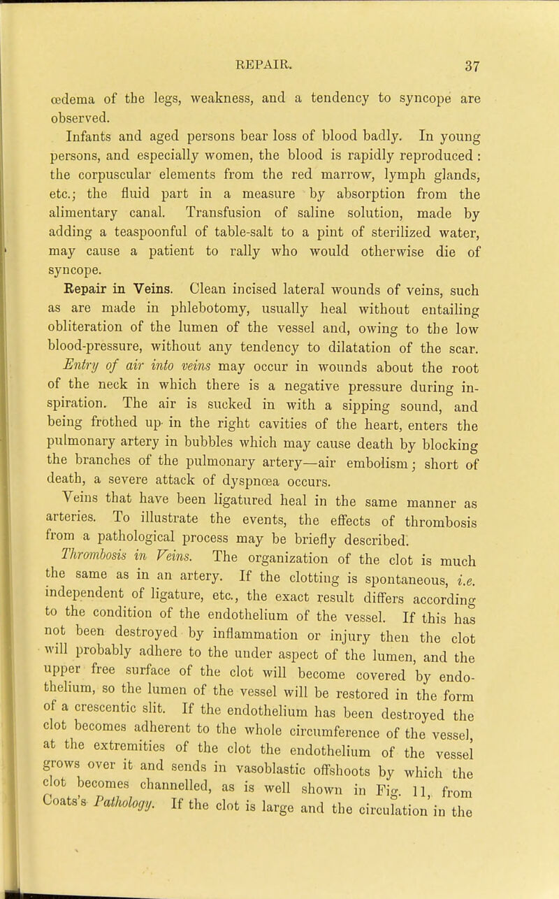 cedema of the legs, wecakness, and a tendency to syncope are observed. Infants and aged persons bear loss of blood badly. In young persons, and especially women, the blood is rapidly reproduced: the corpuscular elements from the red marrow, lymph glands, etc.; the fluid part in a measure by absorption from the alimentary canal. Transfusion of saline solution, made by adding a teaspoonful of table-salt to a pint of sterilized water, may cause a patient to rally who would otherwise die of syncope. Eepair in Veins. Clean incised lateral wounds of veins, such as are made in phlebotomy, usually heal without entailing obliteration of the lumen of the vessel and, owing to the low blood-pressure, without any tendency to dilatation of the scar. Entry of air into veins may occur in wounds about the root of the neck in which there is a negative pressure during in- spiration. The air is sucked in with a sipping sound, and being frothed up- in the right cavities of the heart, enters the pulmonary artery in bubbles which may cause death by blocking the branches of the pulmonary artery—air embolism; short of death, a severe attack of dyspncBa occurs. Veins that have been ligatured heal in the same manner as arteries. To illustrate the events, the effects of thrombosis from a pathological process may be briefly described. Thrombosis in Veins. The organization of the clot is much the same as in an artery. If the clotting is spontaneous, i.e. independent of ligature, etc., the exact result diff-ers according to the condition of the endothelium of the vessel. If this has not been destroyed by inflammation or injury then the clot will probably adhere to the under aspect of the lumen, and the upper free surface of the clot will become covered by endo- thehum, so the lumen of the vessel will be restored in the form of a crescentic slit. If the endothelium has been destroyed the clot becomes adherent to the whole circumference of the vessel at the extremities of the clot the endothelium of the vessel grows over it and sends in vasoblastic offshoots by which the clot becomes channelled, as is well .shown in Fig. 11 from Coats's. Pathology. If the clot is large and the circulation'in the