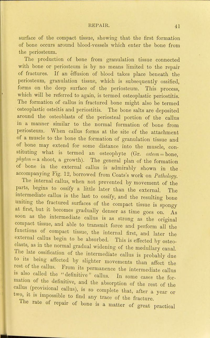 surface of the compact tissue, showing that the first formation of bone occurs around blood-vessels which enter the bone from the periosteum. The production of bone from granulation tissue connected with bone or periosteum is by no means limited to the repair of fractures. If an effusion of blood takes place beneath the periosteum, granulation tissue, which is subsequently ossified, forms on the deep surface of the periosteum. This process, which will be referred to again, is termed osteoplastic periostitis. The formation of callus in fractured bone might also be termed osteoplastic osteitis and periostitis. The bone salts are deposited around the osteoblasts of the periosteal portion of the callus in a manner similar to the normal formation of bone from periosteum. When callus forms at the site of the attachment of a muscle to the bone the formation of granulation tissue and of bone may extend for some distance into the muscle, con- stituting what is termed an osteophyte (Gr. osteon = hoiie, phyton = a shoot, a growth). The general plan of the formation of bone in the external callus is admirably shown in the accompanying Fig. 12, borrowed from Coats's work on Pathology. The internal callus, when not prevented by movement of the parts, begins to ossify a little later than the external. The intermediate callus is the last to ossify, and the resulting boue unitmg the fractured surfaces of the compact tissue is spongy at first, but it becomes gradually denser as time goes on. As soon as the intermediate callus is as strong as the original compact tissue, and able to transmit force and perform all the functions of compact tissue, the internal first, and later the external callus begin to be absorbed. This is effected by osteo- clasts as in the normal gradual widening of the medullary canal, ihe late ossification of the intermediate callus is probably due to Its being affected by slighter movements than aff^ect the rest of the callus. From its permanence the intermediate callus IS also called the definitive callus. In some cases the for- mation of the definitive, and the absorption of the rest of the callus (provisional callus), is so complete that, after a year or two It IS impossible to find any trace of the fracture ihe rate of repair of bone is a matter of great practical