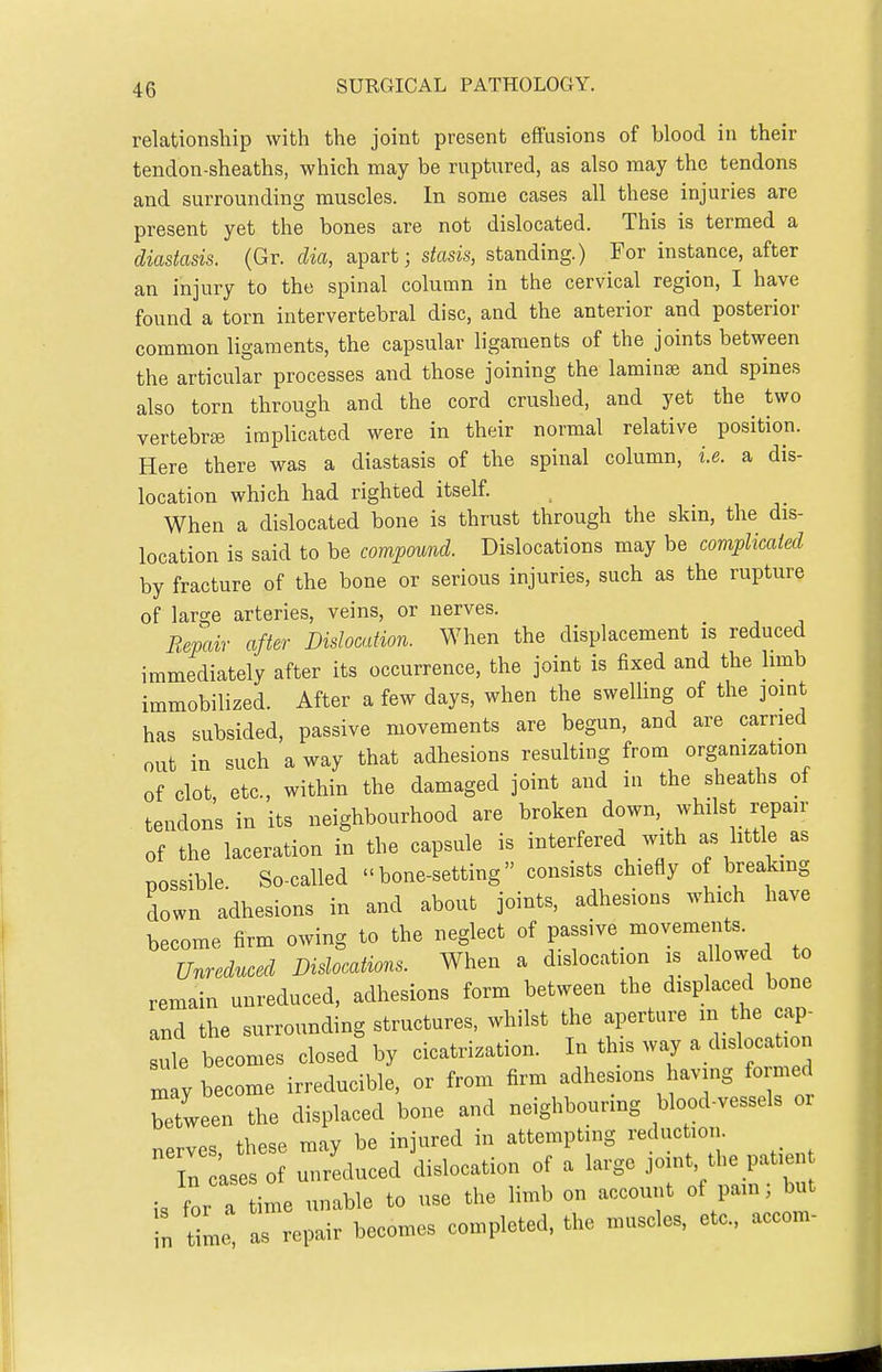 relationship with the joint present effusions of blood in their tendon-sheaths, which may be ruptured, as also may the tendons and surrounding muscles. In some cases all these injuries are present yet the bones are not dislocated. This is termed a diastasis. (Gr. dia, apart; stasis, standing.) For instance, after an injury to the spinal column in the cervical region, I have found a torn intervertebral disc, and the anterior and posterior common ligaments, the capsular ligaments of the joints between the articular processes and those joining the laminae and spines also torn through and the cord crushed, and yet the two vertebra} implicated were in their normal relative position. Here there was a diastasis of the spinal column, i.e. a dis- location which had righted itself. When a dislocated bone is thrust through the skin, the dis- location is said to be compound. Dislocations may be complicated by fracture of the bone or serious injuries, such as the rupture of large arteries, veins, or nerves. Repair after Dislocation. When the displacement is reduced immediately after its occurrence, the joint is fixed and the hmb immobilized. After a few days, when the swelhng of the joint has subsided, passive movements are begun, and are carried out in such a way that adhesions resulting from orgamzation of clot etc., within the damaged joint and in the sheaths of tendons in its neighbourhood are broken down, whilst repair of the laceration in the capsule is interfered with as littk as possible So-called bone-setting consists chiefly of breakmg down adhesions in and about joints, adhesions which have become firm owing to the neglect of passive movements. Unreduced Dislocations. When a dislocation is allowed to remain unreduced, adhesions form between the displaced bone and the surrounding structures, whilst the aperture in the cap- Lie becomes closed by cicatrization. In this way a dislocation y become irreducible, or from firm adhesions having formed Ttween the displaced bone and neighbouring blood-vessels or nerves these may be injured in attempting reduction. In cases of unreduced dislocation of a large joint, the patien is for a ime unable to use the limb on account of pain; but n me as repair becomes completed, the muscles, etc., accom-