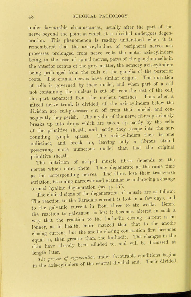 under favourable circumstances, usually after the part of the nerve beyond the point at which it is divided undergoes degen- eration. This phenomenon is readily understood when it is remembered that the axis-cylinders of peripheral nerves are processes prolonged from nerve cells, the motor axis-cylinders being, in the case of spinal nerves, parts of the ganglion cells in the anterior cornua of the grey matter, the sensory axis-cylinders being prolonged from the cells of the ganglia of the posterior roots. The cranial nerves have similar origins. The nutrition of cells is governed by their nuclei, and when part of a cell not containing the nucleus is cut off from the rest of the cell, the part separated from the nucleus perishes. Thus when a mixed nerve trunk is divided, all the axis-cylinders below the division are cell-processes cut off from their nuclei, and con- sequently they perish. The myelin of the nerve fibres previously breaks up into drops which are taken up partly by the cells of the primitive sheath, and partly they escape into the sur- rounding lymph spaces. The axis-cylinders then become indistinct, and break up, leaving only a fibrous strand possessing more numerous nuclei than had the origuial primitive sheath. The nutrition of striped muscle fibres depends on the nerves which enter them. They degenerate at the same time as the corresponding nerves. The fibres lose their transverse striation, becoming narrower and granular or undergoing a change termed hyaline degeneration (see p. 17). The clinical signs of the degeneration of muscle are as follow : The reaction to the Faradaic current is lost in a few days and to the galvanic current in from three to six weeks. Before the reaction to galvanism is lost it becomes altered in such a way that the reaction to the kathodic closing current is no longer, as in health, more marked than that to the anodic closing current, but the anodic closing contraction first becomes equal to, then greater than, the kathodic. The changes m the sMn h.ye already been alluded to, and will be discussed at « of regeneration under favourable conditions begins iJle JZ^Lers of the central divided end. Their divided