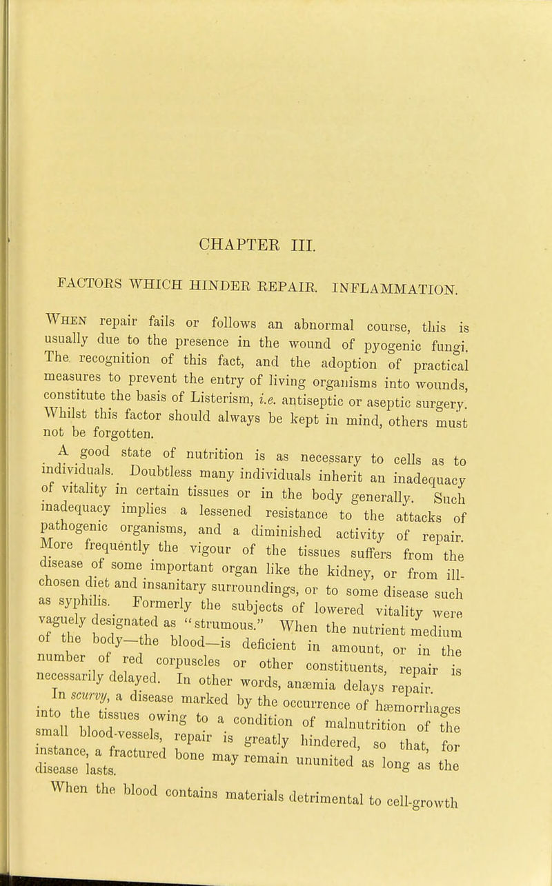 CHAPTEE III. FACTOES WHICH HINDEE EEPAIE. INFLAMMATION. When repair fails or follows an abnormal course, tliis is usually due to the presence in the wound of pyogenic fungi The recognition of this fact, and the adoption of practical measures to prevent the entry of living organisms into wounds constitute the basis of Listerism, i.e. antiseptic or aseptic surgery' Whilst this factor should always be kept in mind, others must not be forgotten. A good state of nutrition is as necessary to cells as to individuals. _ Doubtless many individuals inherit an inadequacy of vitality in certain tissues or in the body generally. Such madequacy impHes a lessened resistance to the attacks of pathogenic organisms, and a diminished activity of repair More frequently the vigour of the tissues suffers from the disease of some important organ like the kidney, or from ill chosen diet and insanitary surroundings, or to some disease such as syphilis. _ Formerly the subjects of lowered vitality were of the body- he blood-is deficient in amount, or in the number of red corpuscles or other constituent , repair necessarily delayed. In other words, an.mia delays repah _ In sacrv^j a disease marked by the occurrence of haemorrhages into the tissues owinsj to a cnnrl,-t;nr, , . *morrnages ^mnll hUr.A 1 condition of malnutrition of the small blood-vessels, repair is greatly hindered so Hi.f f rria:.:— u„. j-jut When the blood containa materials detrimental to eeil-growth