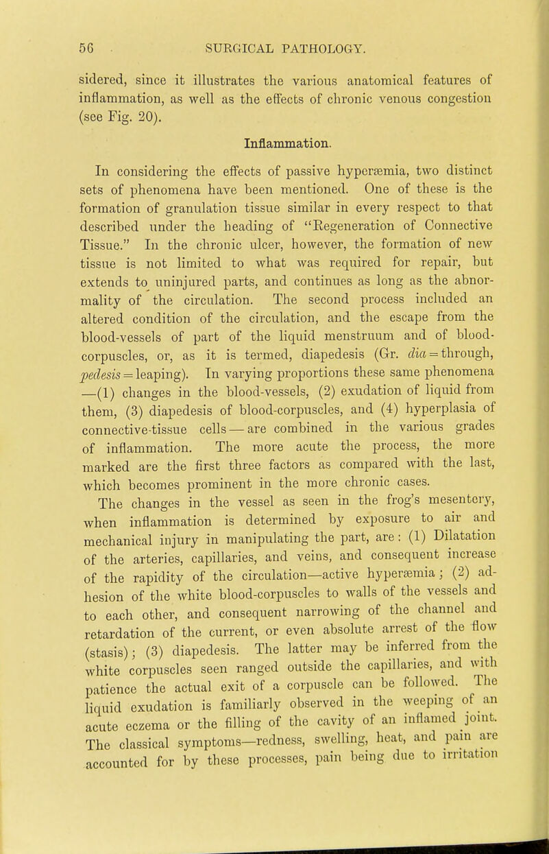 sidered, since it illustrates the various anatomical features of inflammation, as well as the effects of chronic venous congestion (see Fig. 20), Inflammation. In considering the effects of passive hypcrsemia, two distinct sets of phenomena have been mentioned. One of these is the formation of granulation tissue similar in every respect to that described under the heading of Regeneration of Connective Tissue. In the chronic ulcer, however, the formation of new tissue is not limited to what was required for repair, but extends to uninjured parts, and continues as long as the abnor- mality of the circulation. The second process included an altered condition of the circulation, and the escape from the blood-vessels of part of the liquid menstruum and of blood- corpuscles, or, as it is termed, diapedesis (Gr. fZia = through, peclesis = leaping). In varying proportions these same phenomena —(1) changes in the blood-vessels, (2) exudation of liquid from them, (3) diapedesis of blood-corpuscles, and (4) hyperplasia of connective-tissue cells —are combined in the various grades of inflammation. The more acute the process, the more marked are the first three factors as compared with the last, which becomes prominent in the more chronic cases. The changes in the vessel as seen in the frog's mesentery, when inflammation is determined by exposure to air and mechanical injury in manipulating the part, are: (1) Dilatation of the arteries, capillaries, and veius, and consequent increase of the rapidity of the circulation—active hyperaeraia; (2) ad- hesion of the white blood-corpuscles to walls of the vessels and to each other, and consequent narrowing of the channel and retardation of the current, or even absolute arrest of the flow (stasis); (3) diapedesis. The latter may be inferred from the white corpuscles seen ranged outside the capillaries, and with patience the actual exit of a corpuscle can be followed. The liquid exudation is familiarly observed in the weeping of an acute eczema or the filling of the cavity of an inflamed joint. The classical symptoms—redness, swelling, heat, and pain are accounted for by these processes, pain being due to irritation