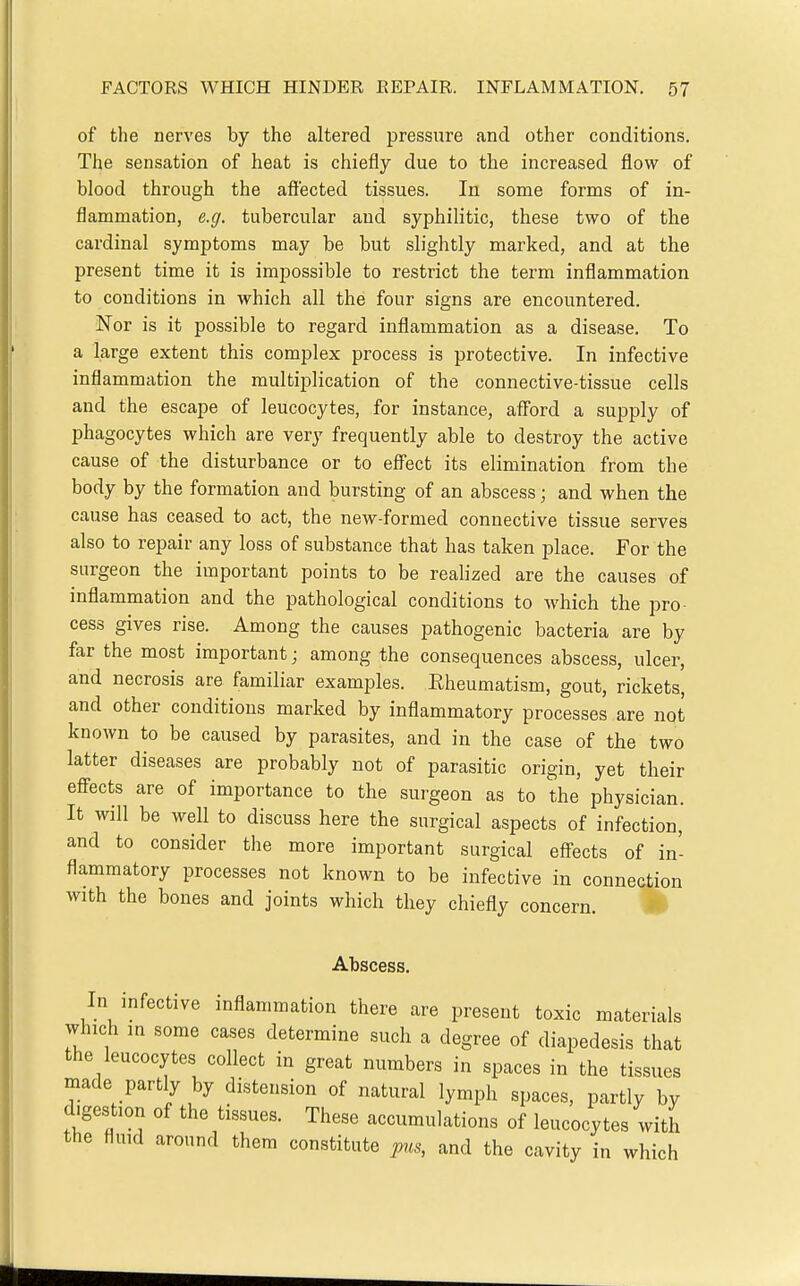 of the nerves by the altered pressure and other conditions. The sensation of heat is chiefly due to the increased flow of blood through the affected tissues. In some forms of in- flammation, e.g. tubercular and syphilitic, these two of the cardinal symptoms may be but slightly marked, and at the present time it is impossible to restrict the term inflammation to conditions in which all the four signs are encountered. Nor is it possible to regard inflammation as a disease. To a large extent this complex process is protective. In infective inflammation the multiplication of the connective-tissue cells and the escape of leucocytes, for instance, afford a supply of phagocytes which are very frequently able to destroy the active cause of the disturbance or to effect its elimination from the body by the formation and bursting of an abscess; and when the cause has ceased to act, the new-formed connective tissue serves also to repair any loss of substance that has taken place. For the surgeon the important points to be realized are the causes of inflammation and the pathological conditions to which the pro- cess gives rise. Among the causes pathogenic bacteria are by far the most important; among the consequences abscess, ulcer, and necrosis are familiar examples. Rheumatism, gout, rickets, and other conditions marked by inflammatory processes are not known to be caused by parasites, and in the case of the two latter diseases are probably not of parasitic origin, yet their effects are of importance to the surgeon as to the physician. It will be well to discuss here the surgical aspects of infection, and to consider the more important surgical effects of in- flammatory processes not known to be infective in connection with the bones and joints which they chiefly concern. 4^ Abscess. In mfective inflammation there are present toxic materials which in some cases determine such a degree of diapedesis that the leucocytes collect in great numbers in spaces in the tissues made partly by distension of natural lymph spaces, partly by digestion of the tissues. These accumulations of leucocytes with the fluid around them constitute p^is, and the cavity in which