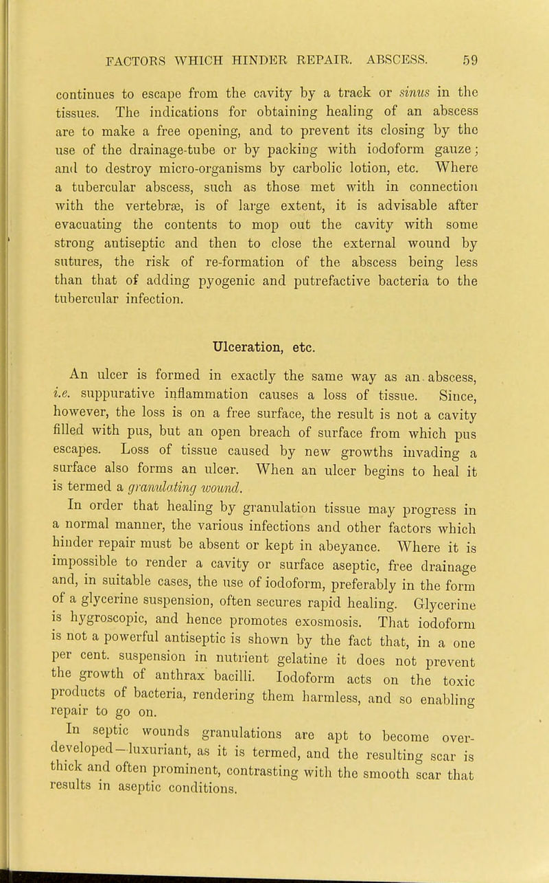 continues to escape from the cavity by a track or sinus in the tissues. The indications for obtaining healing of an abscess are to make a free opening, and to prevent its closing by the use of the drainage-tube or by packing with iodoform gauze; and to destroy micro-organisms by carbolic lotion, etc. Where a tubercular abscess, such as those met with in connection with the vertebr£B, is of large extent, it is advisable after evacuating the contents to mop out the cavity with some strong antiseptic and then to close the external wound by sutures, the risk of re-formation of the abscess being less than that of adding pyogenic and putrefactive bacteria to the tubercular infection. Ulceration, etc. An ulcer is formed in exactly the same way as an. abscess, i.e. suppurative inflammation causes a loss of tissue. Since, however, the loss is on a free surface, the result is not a cavity filled with pus, but an open breach of surface from which pus escapes. Loss of tissue caused by new growths invading a surface also forms an ulcer. When an ulcer begins to heal it is termed a gmnulating woimd. In order that healing by granulation tissue may progress in a normal manner, the various infections and other factors which hinder repair must be absent or kept in abeyance. Where it is impossible to render a cavity or surface aseptic, free drainage and, in suitable cases, the use of iodoform, preferably in the form of a glycerine suspension, often secures rapid healing. Glycerine is hygroscopic, and hence promotes exosmosis. That iodoform is not a powerful antiseptic is shown by the fact that, in a one per cent, suspension in nutrient gelatine it does not prevent the growth of anthrax bacilli. Iodoform acts on the toxic products of bacteria, rendering them harmless, and so enabling repair to go on. In septic wounds granulations are apt to become over- developed-luxuriant, as it is termed, and the resulting scar is thick and often prominent, contrasting with the smooth scar that results in aseptic conditions.