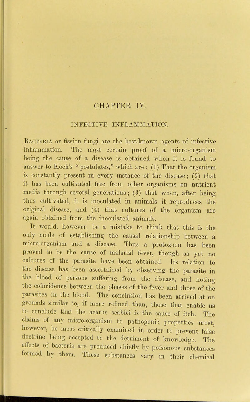 CHAPTER IV. INFECTIVE INFLAMMATION. Bacteria or fission fungi are the best-known agents of infective inflammation. The most certain proof of a micro-organism being the cause of a disease is obtained when it is found to answer to Koch's postulates, which are : (1) That the organism is constantly present in every instance of the disease; (2) that it has been cultivated free from other organisms on nutrient media through several generations; (3) that when, after being thus cultivated, it is inoculated in animals it reproduces the original disease, and (4) that cultures of the organism are again obtained from the inoculated animals. It would, however, be a mistake to think that this is the only mode of establishing the causal relationship between a micro-organism and a disease. Thus a protozoon has been proved to be the cause of malarial fever, though as yet no cultures of the parasite have been obtained. Its relation to the disease has been ascertained by observing the parasite in the blood of persons suffering from the disease, and noting the coincidence between the phases of the fever and those of the parasites in the blood. The conclusion has been arrived at on grounds similar to, if more refined than, those that enable us to conclude that the acarus scabiei is the cause of itch. The claims of any micro-organism to pathogenic properties must, however, be most critically examined in order to prevent false doctrine being accepted to the detriment of knowledge. The effects of bacteria are produced chiefly by poisonous substances formed by them. These substances vary in their chemical
