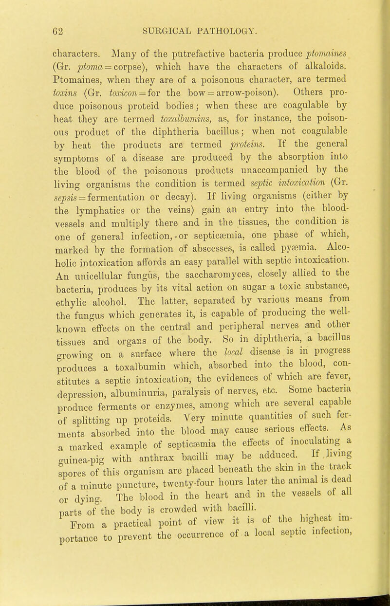 characters. ]\Iany of the putrefactive bacteria produce ptovuiines (Gr. ^ioTOci = corpse), which have the characters of alkaloids. Ptomaines, when they are of a poisonous character, are termed ionns (Gr. toxicon = for the bow = arrow-poison). Others pro- duce poisonous proteid bodies; when these are coagulable by heat they are termed toxalhumins, as, for instance, the poison- ous product of the diphtheria bacillus; when not coagulable by heat the products are termed proteins. If the general symptoms of a disease are produced by the absorption into the blood of the poisonous products unaccompanied by the living organisms the condition is termed septic intoxication (Gr. sepsis = fermentation or decay). If living organisms (either by the lymphatics or the veins) gain an entry into the blood- vessels and multiply there and in the tissues, the condition is one of general infection,-or septica;mia, one phase of which, marked by the formation of abscesses, is called pyaemia. Alco- holic intoxication affords an easy parallel with septic intoxication. An unicellular fungus, the saccharomyces, closely allied to the bacteria, produces by its vital action on sugar a toxic substance, ethylic alcohol. The latter, separated by various means from the fungus which generates it, is capable of producing the well- known effects on the central and peripheral nerves and other tissues and organs of the body. So in diphtheria, a bacillus growing on a surface where the local disease is in progress produces a toxalbumin which, absorbed into the blood, con- stitutes a septic intoxication, the evidences of which are fever, depression, albuminuria, paralysis of nerves, etc. Some bacteria produce ferments or enzymes, among which are several capable of splitting up proteids. Very minute quantities of such fer- ments absorbed into the blood may cause serious effects. As a marked example of septicaemia the effects of moculating a <ruinea-pig with anthrax bacilli may be adduced. If Imng spores of this organism are placed beneath the skin in the track of a minute puncture, twenty-four hours later the animal is dead or dying. The blood in the heart and in the vessels ot all parts of^the body is crowded with bacilli. , . , , . From a practical point of view it is of tlie lughcst im- portance to prevent the occurrence of a local septic infection,