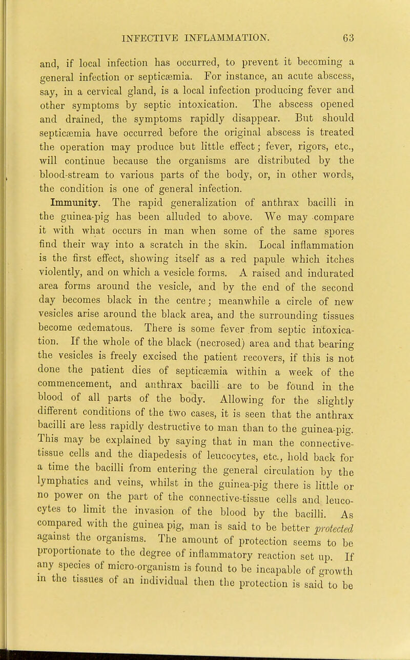and, if local infection has occurred, to prevent it becoming a general infection or septicaemia. For instance, an acute abscess, say, in a cervical gland, is a local infection producing fever and other symptoms by septic intoxication. The abscess opened and drained, the symptoms rapidly disappear. But should septicfemia have occurred before the original abscess is treated the operation may produce but little effect; fever, rigors, etc., will continue because the organisms are distributed by the blood-stream to various parts of the body, or, in other words, the condition is one of general infection. Immunity. The rapid generalization of anthrax bacilli in the guinea-pig has been alluded to above. We may compare it with what occurs in man when some of the same spores find their way into a scratch in the skin. Local inflammation is the first effect, showing itself as a red papule which itches violently, and on which a vesicle forms. A raised and indurated area forms around the vesicle, and by the end of the second day becomes black in the centre; meanwhile a circle of new vesicles arise around the black area, and the surrounding tissues become cedematous. There is some fever from septic intoxica- tion. If the whole of the black (necrosed) area and that bearing the vesicles is freely excised the patient recovers, if this is not done the patient dies of septicaemia within a week of the commencement, and anthrax bacilli are to be found in the blood of all parts of the body. Allowing for the slightly different conditions of the two cases, it is seen that the anthrax bacilli are less rapidly destructive to man than to the guinea-pig. This may be explained by saying that in man the connective- tissue cells and the diapedesis of leucocytes, etc., hold back for a time the bacilli from entering the general circulation by the lymphatics and veins, whilst in the guinea-pig there is little or no power on the part of the connective-tissue cells and leuco- cytes to limit the invasion of the blood by the bacilli. As compared with the guinea pig, man is said to be better protected agamst the organisms. The amount of protection seems to be proportionate to the degree of inflammatory reaction set up. If any species of micro-organism is found to be incapable of growth in the tissues of an individual then the protection is said to be