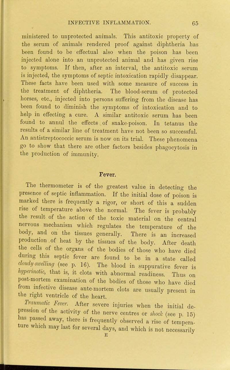ministered to unprotected animals. This antitoxic property of the serum of animals rendered proof against diphtheria has been found to be effectual also when the poison has been injected alone into an unprotected animal and has given rise to symptoms. If then, after an interval, the antitoxic serum is injected, the symptoms of septic intoxication rapidly disappear. These facts have been used with some measure of success in the treatment of diphtheria. The blood-serum of protected horses, etc., injected into persons suffering from the disease has been found to diminish the symptoms of intoxication and to help in effecting a cure. A similar antitoxic serum has been found to annul the effects of snake-poison. In tetanus the results of a similar line of treatment have not been so successful. An antistreptococcic serum is now on its trial. These phenomena go to show that there are other factors besides phagocytosis in the production of immunity. Fever. The thermometer is of the greatest value in detecting the presence of septic inflammation. If the initial dose of poison is marked there is frequently a rigor, or short of this a sudden rise of temperature above the normal. The fever is probably the result of the action of the toxic material on the central nervous mechanism which regulates the temperature of the body, and on the tissues generally. There is an increased production , of heat by the tissues of the body. After death the cells of the organs of the bodies of those who have died durmg this septic fever are found to be in a state called cloudy-swellmg (see p. 16). The blood in suppurative fever is hjpennohc, that is, it clots with abnormal readiness. Thus on post-mortem examination of the bbdies of those who have died from mfective disease ante-mortem clots are usually present in the right ventricle of the heart. Trmmatk Fever. After severe injuries when the initial de- pression of the activity of the nerve centres or shock (see p 15) has passed away, there is frequently observed a rise of tempera- ture which may last for several days, and which is not necessarily