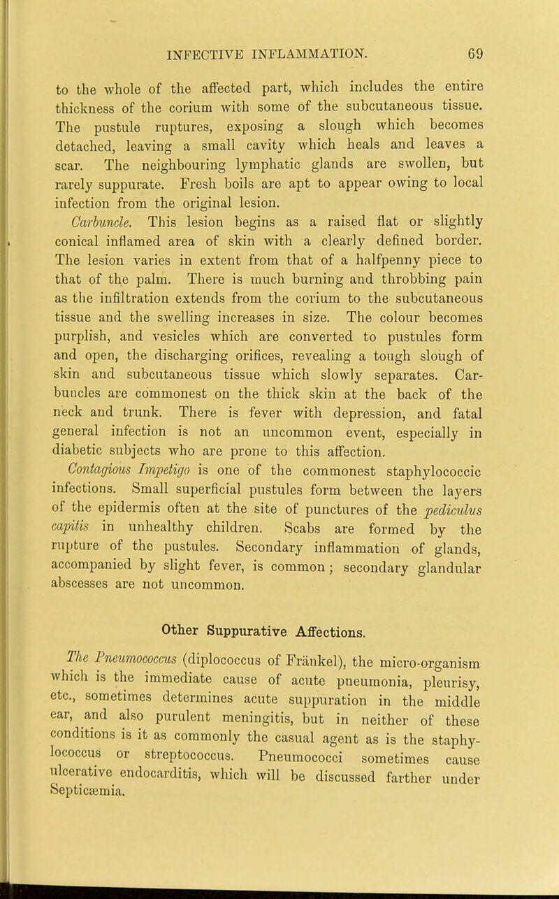 to the whole of the aflPected part, which includes the entire thickness of the corium with some of the subcutaneous tissue. The pustule ruptures, exposing a slough which becomes detached, leaving a small cavity which heals and leaves a scar. The neighbouring lymphatic glands are swollen, but rarely suppurate. Fresh boils are apt to appear owing to local infection from the original lesion. Carbuncle. This lesion begins as a raised flat or slightly conical inflamed area of skin with a clearly defined border. The lesion varies in extent from that of a halfpenny piece to that of the palm. There is much burning and throbbing pain as the infiltration extends from the corium to the subcutaneous tissue and the swelling increases in size. The colour becomes purplish, and vesicles which are converted to pustules form and open, the discharging orifices, revealing a tough slough of skin and subcutaneous tissue which slowly separates. Car- buncles are commonest on the thick skin at the back of the neck and trunk. There is fever with depression, and fatal general infection is not an uncommon event, especially in diabetic subjects who are prone to this aff'ection. Contagious Impetigo is one of the commonest staphylococcic infections. Small superficial pustules form between the layers of the epidermis often at the site of punctures of the pedicuhs capitis in unhealthy children. Scabs are formed by the rupture of the pustules. Secondary inflammation of glands, accompanied by slight fever, is common; secondary glandular abscesses are not uncommon. Other Suppurative Affections. The Pneumococcus (diplococcus of Frankel), the micro-organism which is the immediate cause of acute pneumonia, pleurisy, etc., sometimes determines acute suppuration in the middle ear, and also purulent meningitis, but in neither of these conditions is it as commonly the casual agent as is the staphy- lococcus or streptococcus. Pneumococci sometimes cause ulcerative endocarditis, which will be discussed farther under Septicsemia.