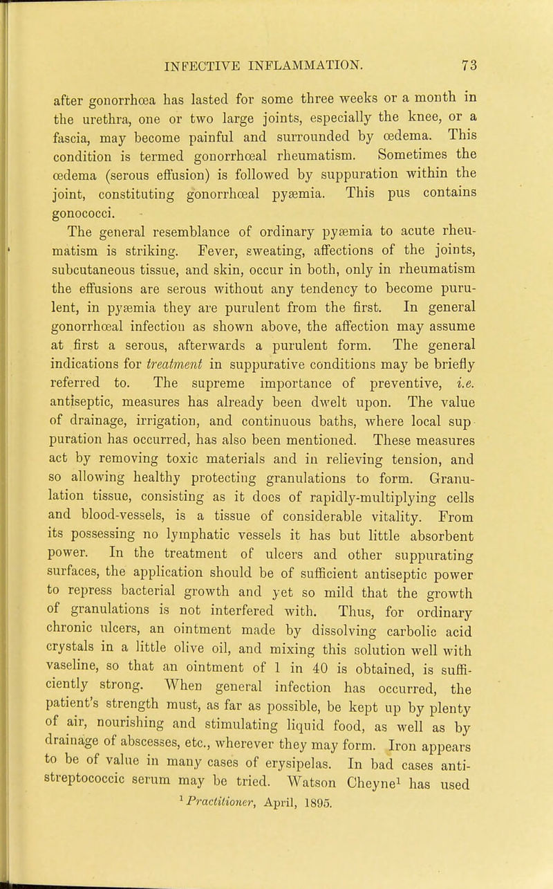 after gonorrhoea has lasted for some three weeks or a month in the urethra, one or two large joints, especially the knee, or a fascia, may become painful and surrounded by oedema. This condition is termed gonorrhoeal rheumatism. Sometimes the oedema (serous effusion) is followed by suppuration within the joint, constituting gonorrhoeal pyaemia. This pus contains gonococci. The general resemblance of ordinary pyaemia to acute rheu- matism is striking. Fever, sweating, affections of the joints, subcutaneous tissue, and skin, occur in both, only in rheumatism the effusions are serous without any tendency to become puru- lent, in pyaemia they are purulent from the first. In general gonorrhoeal infection as shown above, the affection may assume at first a serous, afterwards a purulent form. The general indications for treatment in suppurative conditions may be briefly referred to. The supreme importance of preventive, i.e. antiseptic, measures has already been d-welt upon. The value of drainage, irrigation, and continuous baths, where local sup puration has occurred, has also been mentioned. These measures act by removing toxic materials and in relieving tension, and so allowing healthy protecting granulations to form. Granu- lation tissue, consisting as it docs of rapidly-multiplying cells and blood-vessels, is a tissue of considerable vitality. From its possessing no lymphatic vessels it has but little absorbent power. In the treatment of ulcers and other suppurating surfaces, the application should be of sufiicient antiseptic power to repress bacterial growth and yet so mild that the growth of granulations is not interfered with. Thus, for ordinary chronic ulcers, an ointment made by dissolving carbolic acid crystals in a little olive oil, and mixing this solution well with vaseline, so that an ointment of 1 in 40 is obtained, is sufii- ciently strong. When general infection has occurred, the patient's strength must, as far as possible, be kept up by plenty of air, nourishing and stimulating liquid food, as well as by drainage of abscesses, etc., wherever they may form. Iron appears to be of value in many cases of erysipelas. In bad cases anti- streptococcic serum may be tried. Watson Cheynei has used '^Practitioner, April, 1895.