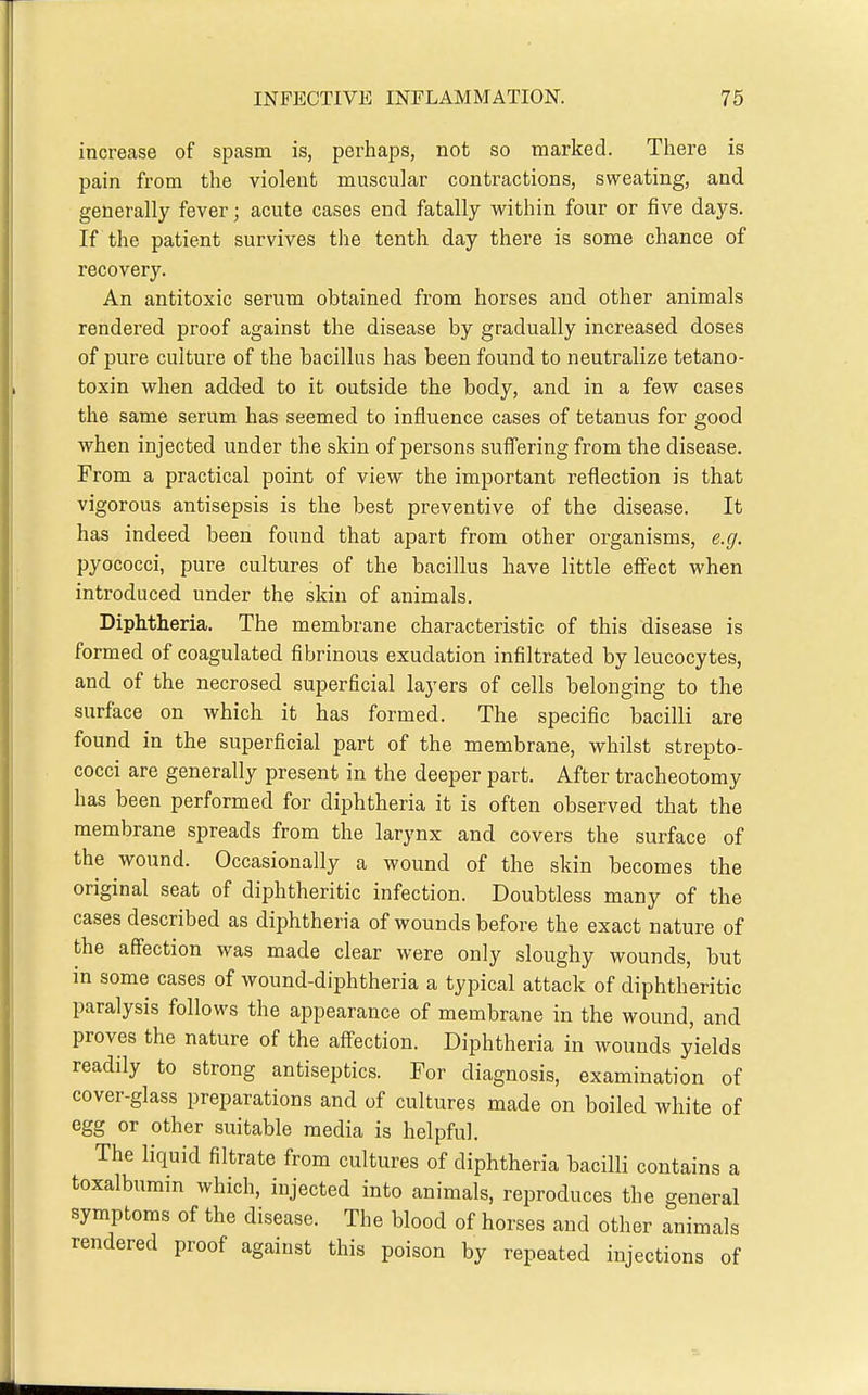 increase of spasm is, perhaps, not so marked. There is pain from the violent muscular contractions, sweating, and generally fever; acute cases end fatally within four or five days. If the patient survives tlie tenth day there is some chance of recovery. An antitoxic serum obtained from horses and other animals rendered proof against the disease by gradually increased doses of pure culture of the bacillus has been found to neutralize tetano- toxin when added to it outside the body, and in a few cases the same serum has seemed to influence cases of tetanus for good when injected under the skin of persons suffering from the disease. From a practical point of view the important reflection is that vigorous antisepsis is the best preventive of the disease. It has indeed been found that apart from other organisms, e.g. pyococci, pure cultures of the bacillus have little effect when introduced under the skin of animals. Diphtheria. The membrane characteristic of this disease is formed of coagulated fibrinous exudation infiltrated by leucocytes, and of the necrosed superficial layers of cells belonging to the surface on which it has formed. The specific bacilli are found in the superficial part of the membrane, whilst strepto- cocci are generally present in the deeper part. After tracheotomy has been performed for diphtheria it is often observed that the membrane spreads from the larynx and covers the surface of the wound. Occasionally a wound of the skin becomes the original seat of diphtheritic infection. Doubtless many of the cases described as diphtheria of wounds before the exact nature of the affection was made clear were only sloughy wounds, but in some cases of wound-diphtheria a typical attack of diphtheritic paralysis follows the appearance of membrane in the wound, and proves the nature of the aff-ection. Diphtheria in wounds yields readily to strong antiseptics. For diagnosis, examination of cover-glass preparations and of cultures made on boiled white of egg or other suitable media is helpful. The liquid filtrate from cultures of diphtheria bacilli contains a toxalbumm which, injected into animals, reproduces the general symptoms of the disease. The blood of horses and other animals rendered proof against this poison by repeated injections of