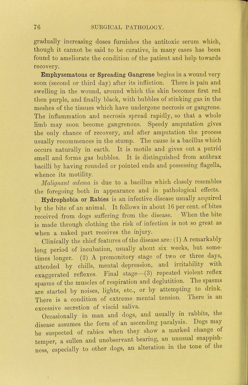 gradually increasing closes furnishes the antitoxic serum which, though it cannot be said to be curative, in many cases has been found to ameliorate the condition of the patient and help towards recovery. Emphysematous or Spreading Gangrene begins in a wound very soon (second or third day) after its infliction. There is pain and swelling in the wound, around which the skin becomes first red then purple, and finally black, with bubbles of stinking gas in the meshes of the tissues which have undergone necrosis or gangrene. The inflammation and necrosis spread rapidly, so that a whole limb may soon become gangrenous. Speedy amputation gives the only chance of recovery, and after amputation the process usually recommences in the stump. The cause is a bacillus which occurs naturally in earth. It is motile and gives out a putrid smell and forms gas bubbles. It is distinguished from anthrax bacilli by having rounded or pointed ends and possessing flagella, whence its motility. Malignant cedema is due to a bacillus which closely resembles the foregoing both in appearance and in pathological eSects. Hydrophobia or Rabies is an infective disease usually acquired by the bite of an animal. It follows in about 16 per cent, of bites received from dogs suffering from the disease. When the bite is made through clothing the risk of infection is not so great as when a naked part receives the injury. Clinically the chief features of the disease are: (1) A remarkably long period of incubation, usually about six weeks, but some- times longer. (2) A premonitory stage of two or three days, attended by chills, mental depression, and irritability with exaggerated reflexes. Final stage—(3) repeated violent reflex spasms of the muscles of respiration and deglutition. The spasms are started by noises, lights, etc., or by attempting to drink. There is a condition of extreme mental tension. There is an excessive secretion of viscid saliva. Occasionally in man and dogs, and usually in rabbits, the disease assumes the form of an ascending paralysis. Dogs may be suspected of rabies when they show a marked change of temper, a sullen and unobservant bearing, an unusual snappish- ness, especially to other dogs, an alteration in the tone of the
