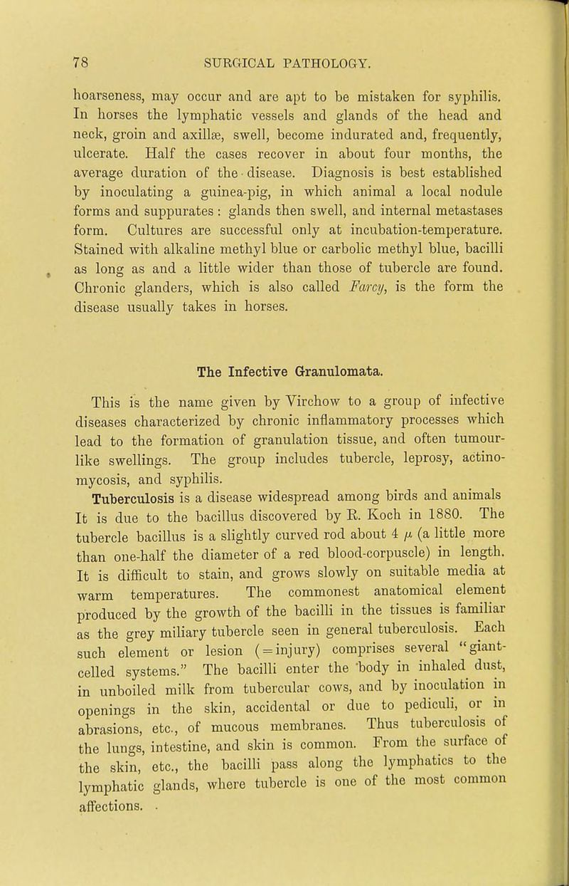 hoarseness, may occur and are apt to be mistaken for syphilis. In horses the lymphatic vessels and glands of the head and neck, groin and axillae, swell, become indurated and, frequently, ulcerate. Half the cases recover in about four months, the average duration of the disease. Diagnosis is best established by inoculating a guinea-pig, in which animal a local nodule forms and suppurates : glands then swell, and internal metastases form. Cultures are successful only at incubation-temperature. Stained with alkaline methyl blue or carbolic methyl blue, bacilli as long as and a little wider than those of tubercle are found. Chronic glanders, which is also called Farcy, is the form the disease usually takes in horses. The Infective Granulomata. This is the name given by Virchow to a group of infective diseases characterized by chronic inflammatory processes which lead to the formation of granulation tissue, and often tumour- like swellings. The group includes tubercle, leprosy, actino- mycosis, and syphilis. Tuberculosis is a disease widespread among birds and animals It is due to the bacillus discovered by R. Koch in 1880. The tubercle bacillus is a slightly curved rod about 4 (a little more than one-half the diameter of a red blood-corpuscle) in length. It is difiicult to stain, and grows slowly on suitable media at warm temperatures. The commonest anatomical element produced by the growth of the bacilli in the tissues is familiar as the grey miliary tubercle seen in general tuberculosis. Each such element or lesion ( = injury) comprises several giant- celled systems. The bacilli enter the body in inhaled dust, in unboiled milk from tubercular cows, and by inoculation in openings in the skin, accidental or due to pediculi, or in abrasions, etc., of mucous membranes. Thus tuberculosis of the lungs, intestine, and skin is common. From the surface of the skin, etc., the bacilli pass along the lymphatics to the lymphatic glands, where tubercle is one of the most common affections. .