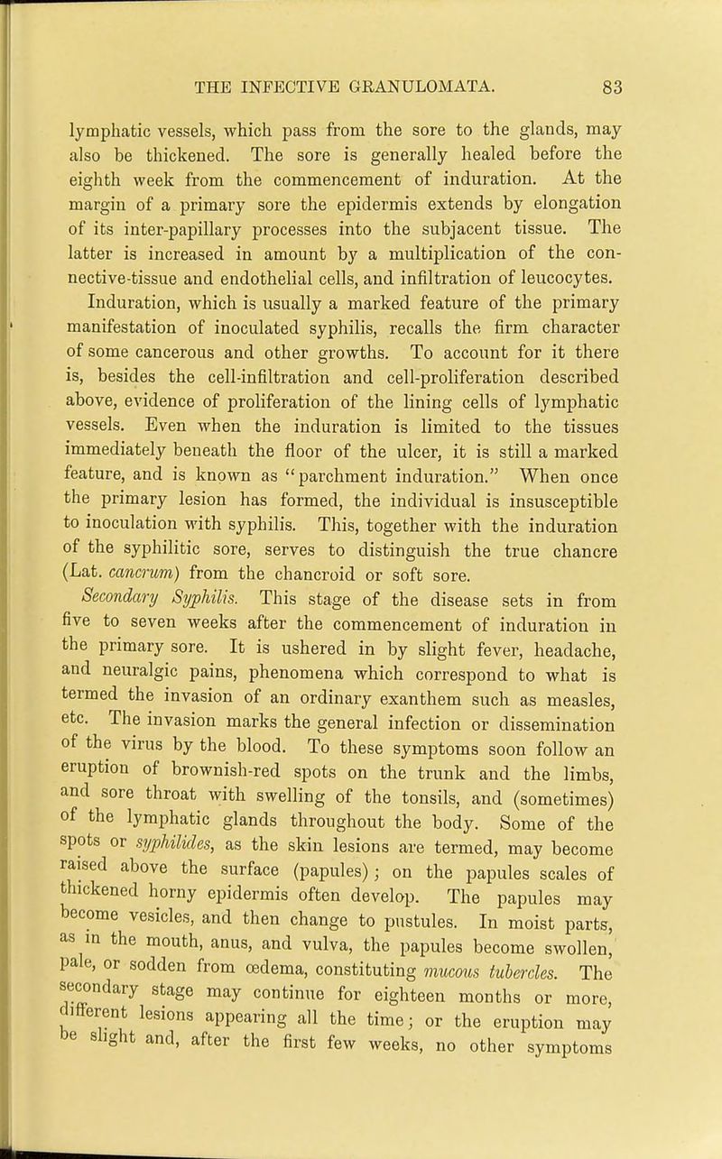 lymphatic vessels, which pass from the sore to the glands, may also be thickened. The sore is generally healed before the eighth week from the commencement of induration. At the margin of a primary sore the epidermis extends by elongation of its inter-papillary processes into the subjacent tissue. The latter is increased in amount by a multiplication of the con- nective-tissue and endothelial cells, and infiltration of leucocytes. Induration, which is usually a marked feature of the primary manifestation of inoculated syphilis, recalls the firm character of some cancerous and other growths. To account for it there is, besides the cell-infiltration and cell-proliferation described above, evidence of proliferation of the lining cells of lymphatic vessels. Even when the induration is limited to the tissues immediately beneath the floor of the ulcer, it is still a marked feature, and is known as parchment induration. When once the primary lesion has formed, the individual is insusceptible to inoculation with syphilis. This, together with the induration of the syphilitic sore, serves to distinguish the true chancre (Lat. cancrum) from the chancroid or soft sore. Secondary Syphilis. This stage of the disease sets in from five to seven weeks after the commencement of induration in the primary sore. It is ushered in by slight fever, headache, and neuralgic pains, phenomena which correspond to what is termed the invasion of an ordinary exanthem such as measles, etc. The invasion marks the general infection or dissemination of the virus by the blood. To these symptoms soon follow an eruption of brownish-red spots on the trunk and the limbs, and sore throat with swelling of the tonsils, and (sometimes) of the lymphatic glands throughout the body. Some of the spots or syphilides, as the skin lesions are termed, may become raised above the surface (papules); on the papules scales of thickened horny epidermis often develop. The papules may become vesicles, and then change to pustules. In moist parts, as in the mouth, anus, and vulva, the papules become swollen, pale, or sodden from oedema, constituting mucmcs tubercles. The secondary stage may continue for eighteen months or more, diff-erent lesions appearing all the time; or the eruption may be shght and, after the first few weeks, no other symptoms