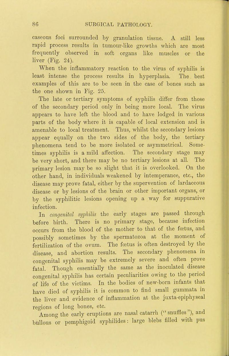caseous foci surrounded by granulation tissue. A still less rapid process results in tumour-like growths which are most frequently observed in soft organs like muscles or the liver (Fig. 24). When the inflammatory reaction to the virus of syphilis is least intense the process results in hyperplasia. The best examples of this are to be seen in the case of bones such as the one shown in Fig. 25. The late or tertiary symptoms of syphilis differ from those of the secondary period only in being more local. The virus appears to have left the blood and to have lodged in various parts of the body where it is capable of local extension and is amenable to local treatment. Thus, whilst the secondary lesions appear equally on the two sides of the body, the tertiary phenomena tend to be more isolated or asymmetrical. Some- times syphilis is a mild affection. The secondary stage may be very short, and there may be no tertiary lesions at all. The primary lesion may be so slight that it is overlooked. On the other hand, in individuals weakened by intemperance, etc., the disease may prove fatal, either by the supervention of lardaceous disease or by lesions of the brain or other important organs, or by the syphilitic lesions opening up a way for suppurative infection. In congenital syphilis the early stages are passed through before birth. There is no primary stage, because infection occurs from the blood of the mother to that of the foetus, and possibly sometimes by the spermatozoa at the moment of fertilization of the ovum. The foetus is often destroyed by the disease, and abortion results. The secondary phenomena in congenital syphilis may be extremely severe and often prove fatal. Though essentially the same as the inoculated disease congenital syphilis has certain peculiarities owing to the period of life of the victims. In the bodies of new-born infants that have died of syphilis it is common to find small gummata in the liver and evidence of inflammation at the jiixta-epiphyseal regions of long bones, etc. Among the early eruptions are nasal catarrh (snuffles), and bullous or pemphigoid syphilides: large blebs filled with pus