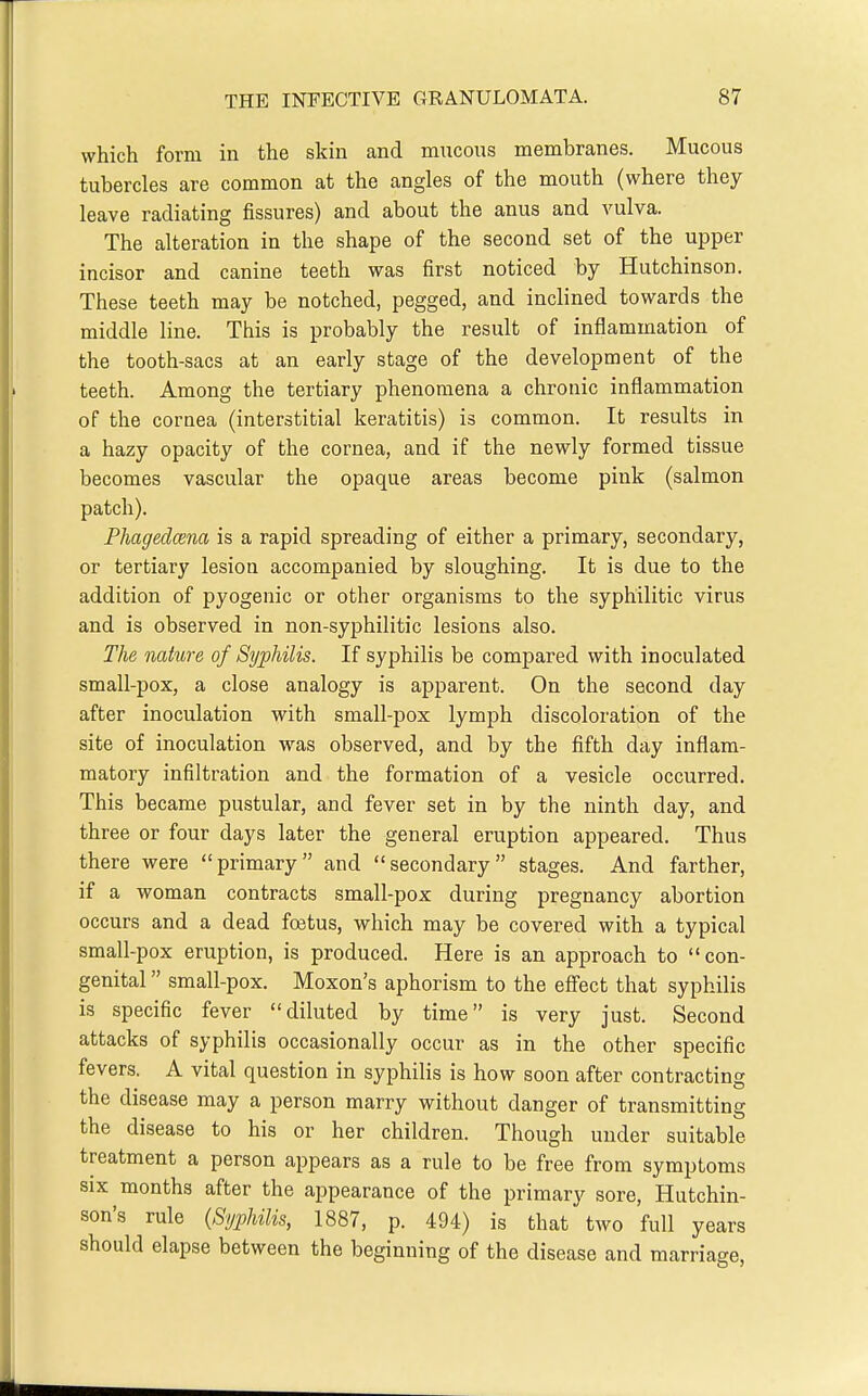 which form in the skin and mucous membranes. Mucous tubercles are common at the angles of the mouth (where they leave radiating fissures) and about the anus and vulva. The alteration in the shape of the second set of the upper incisor and canine teeth was first noticed by Hutchinson. These teeth may be notched, pegged, and inclined towards the middle line. This is probably the result of inflammation of the tooth-sacs at an early stage of the development of the teeth. Among the tertiary phenomena a chronic inflammation of the cornea (interstitial keratitis) is common. It results in a hazy opacity of the cornea, and if the newly formed tissue becomes vascular the opaque areas become pink (salmon patch). Fhagedcena is a rapid spreading of either a primary, secondary, or tertiary lesion accompanied by sloughing. It is due to the addition of pyogenic or other organisms to the syphilitic virus and is observed in non-syphilitic lesions also. The naturae of Syphilis. If syphilis be compared with inoculated small-pox, a close analogy is apparent. On the second day after inoculation with small-pox lymph discoloration of the site of inoculation was observed, and by the fifth day inflam- matory infiltration and the formation of a vesicle occurred. This became pustular, and fever set in by the ninth day, and three or four days later the general eruption appeared. Thus there were primary and secondary stages. And farther, if a woman contracts small-pox during pregnancy abortion occurs and a dead foetus, which may be covered with a typical small-pox eruption, is produced. Here is an approach to con- genital  small-pox. Moxon's aphorism to the efiect that syphilis is specific fever diluted by time is very just. Second attacks of syphilis occasionally occur as in the other specific fevers. A vital question in syphilis is how soon after contracting the disease may a person marry without danger of transmitting the disease to his or her children. Though under suitable treatment a person appears as a rule to be free from symptoms SIX months after the appearance of the primary sore, Hutchin- son's rule {Syphilis, 1887, p. 494) is that two full years should elapse between the beginning of the disease and marriage,
