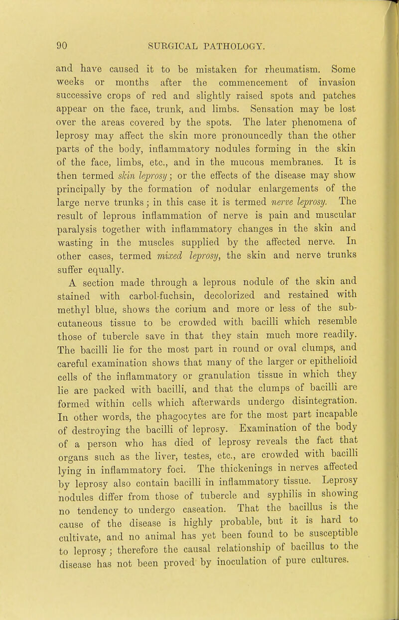and have caused it to be mistaken for rheumatism. Some weeks or months after the commencement of invasion successive crops of red and slightly raised spots and patches appear on the face, trunk, and limbs. Sensation may be lost over the areas covered by the spots. The later phenomena of leprosy may affect the skin more pronouncedly than the other parts of the body, inflammatory nodules forming in the skin of the face, limbs, etc., and in the mucous membranes. It is then termed sJcin leprosy; or the effects of the disease may show principally by the formation of nodular enlargements of the large nerve trunks; in this case it is termed nerve leprosy. The result of leprous inflammation of nerve is pain and muscular paralysis together with inflammatory changes in the skin and wasting in the muscles supplied by the affected nerve. In other cases, termed mixed leprosy, the skin and nerve trunks suffer equally. A section made through a leprous nodule of the skin and stained with carbol-fuchsin, decolorized and restained with methyl blue, shows the corium and more or less of the sub- cutaneous tissue to be crowded with bacilli which resemble those of tubercle save in that they stain much more readily. The bacilli lie for the most part in round or oval clumps, and careful examination shows that many of the larger or epithelioid cells of the inflammatory or granulation tissue in which they lie are packed with bacilli, and that the clumps of bacilli are formed within cells which afterwards undergo disintegration. In other words, the phagocytes are for the most part incapable of destroying the bacilli of leprosy. Examination of the body of a person who has died of leprosy reveals the fact that organs such as the hver, testes, etc., are crowded with bacilli lying in inflammatory foci. The thickenings in nerves affected by leprosy also contain bacilli in inflammatory tissue. Leprosy nodules differ from those of tubercle and syphilis in showing no tendency to undergo caseation. That the bacillus is the cause of the disease is highly probable, but it is hard^ to cultivate, and no animal has yet been found to be susceptible to leprosy; therefore the causal relationship of bacillus to the disease has not been proved by inoculation of pure cultures.
