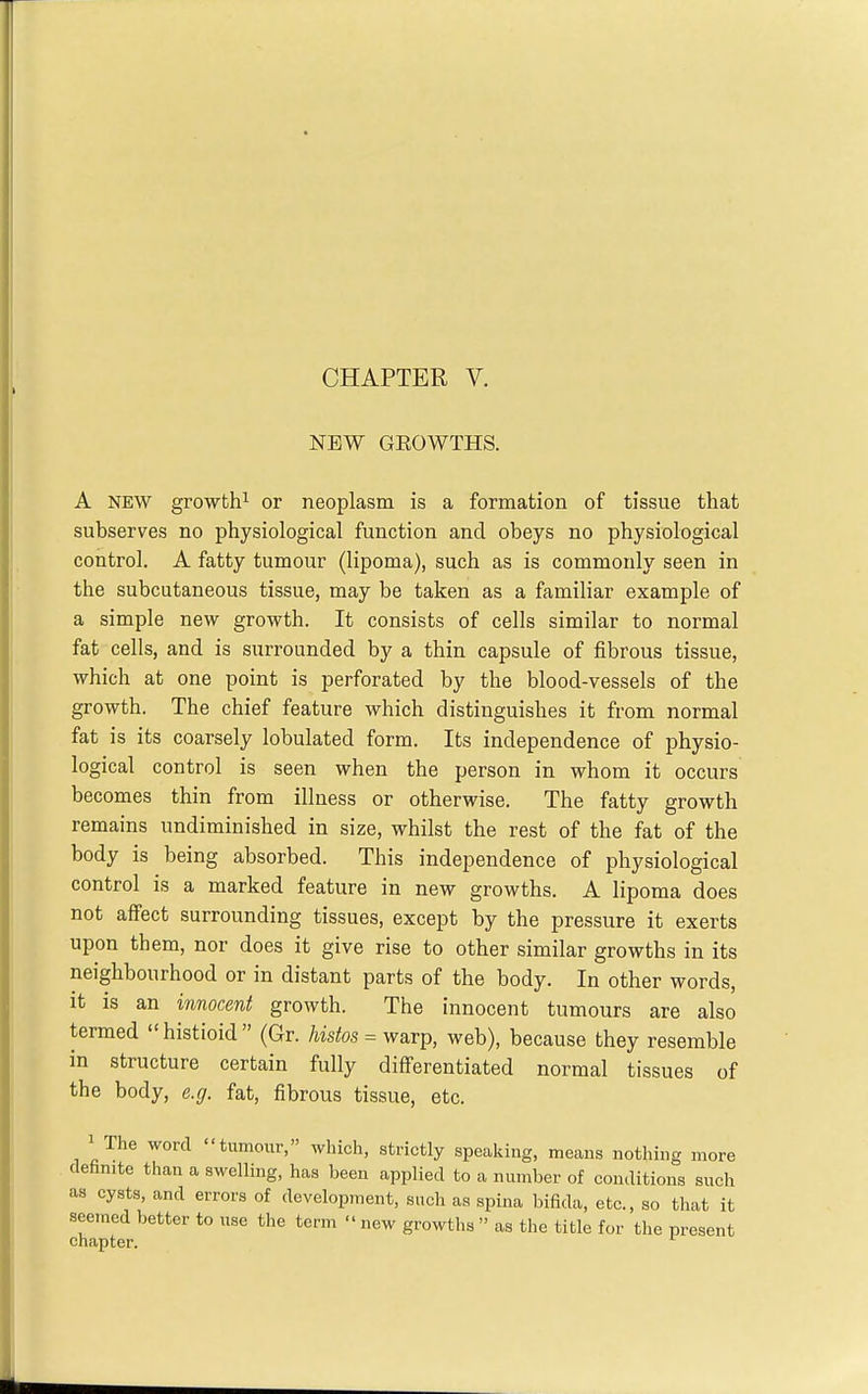 NEW GROWTHS. A NEW growth^ or neoplasm is a formation of tissue that subserves no physiological function and obeys no physiological control. A fatty tumour (lipoma), such as is commonly seen in the subcutaneous tissue, may be taken as a familiar example of a simple new growth. It consists of cells similar to normal fat cells, and is surrounded by a thin capsule of fibrous tissue, which at one point is perforated by the blood-vessels of the growth. The chief feature which distinguishes it from normal fat is its coarsely lobulated form. Its independence of physio- logical control is seen when the person in whom it occurs becomes thin from illness or otherwise. The fatty growth remains undiminished in size, whilst the rest of the fat of the body is being absorbed. This independence of physiological control is a marked feature in new growths. A lipoma does not affect surrounding tissues, except by the pressure it exerts upon them, nor does it give rise to other similar growths in its neighbourhood or in distant parts of the body. In other words, it is an innocent growth. The innocent tumours are also termed  histioid  (Gr. histos = warp, web), because they resemble in structure certain fully differentiated normal tissues of the body, e.g. fat, fibrous tissue, etc. 1 The word tumour, which, strictly speaking, means nothing more definite than a swelling, has been applied to a number of conditions such as cysts, and errors of development, such as spina bifida, etc., so that it seemed better to iise the term  new growths  as the title for the present chapter. ^