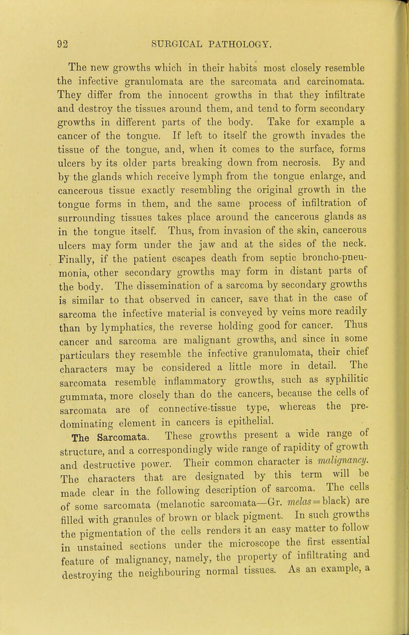 The new growths which in their habits most closely resemble the infective granulomata are the sarcomata and carcinomata. They differ from the innocent growths in that they infiltrate and destroy the tissues around them, and tend to form secondary growths in different parts of the body. Take for example a cancer of the tongue. If left to itself the growth invades the tissue of the tongue, and, when it comes to the surface, forms ulcers by its older parts breaking down from necrosis. By and by the glands which receive lymph from the tongue enlarge, and cancerous tissue exactly resembling the original growth in the tongue forms in them, and the same process of infiltration of surrounding tissues takes place around the cancerous glands as in the tongue itself. Thus, from invasion of the skin, cancerous ulcers may form under the jaw and at the sides of the neck. Finally, if the patient escapes death from septic broncho-pneu- monia, other secondary growths may form in distant parts of the body. The dissemination of a sarcoma by secondary growths is similar to that observed in cancer, save that in the case of sarcoma the infective material is conveyed by veins more readily than by lymphatics, the reverse holding good for cancer. Thus cancer and sarcoma are malignant growths, and since in some particulars they resemble the infective granulomata, their chief characters may be considered a little more in detail. The sarcomata resemble inflammatory growths, such as syphilitic gummata, more closely than do the cancers, because the cells of sarcomata are of connective-tissue type, whereas the pre- dominating element in cancers is epithelial. The Sarcomata. These growths present a wide range of structure, and a correspondingly wide range of rapidity of growth and destructive power. Their common character is malignancy. The characters that are designated by this term will be made clear in the following description of sarcoma. The cells of some sarcomata (melanotic sarcomata—Gr. mete = black) are filled with granules of brown or black pigment. In such growths the picrraentation of the cells renders it an easy matter to follow in unstained sections under the microscope the first essential feature of malignancy, namely, the property of infiltrating and destroying the neighbouring normal tissues. As an example, a