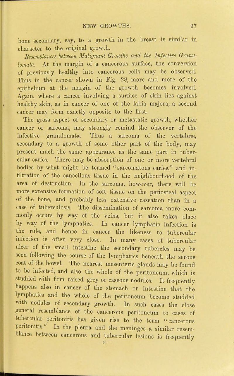 bone secondary, say, to a growth in the breast is similar in character to the original growth. Resemblances Mween Malignant Growths and the Infective Granu- loniata. At the margin of a cancerous svxrface, the conversion of previously healthy into cancerous cells may be observed. Thus in the cancer shown in Fig. 28, more and more of the epithelium at the margin of the growth becomes involved. Again, where a cancer involving a surface of skin lies against healthy skin, as in cancer of one of the labia majora, a second cancer may form exactly opposite to the first. The gross aspect of secondary or metastatic growth, whether cancer or sarcoma, may strongly remind the observer of the infective granulomata. Thus a sarcoma of the vertebrse, secondary to a growth of some other part of the body, may present much the same appearance as the same part in tuber- cular caries. There may be absorption of one or more vertebral bodies by what might be termed sarcomatous caries, and in- filtration of the cancellous tissue in the neighbourhood of the area of destruction. In the sarcoma, however, there will be more extensive formation of soft tissue on the periosteal aspect of the bone, and probably less extensive caseation than in a case of tuberculosis. The dissemination of sarcoma more com- monly occurs by way of the veins, but it also takes place way of the lymphatics. In cancer lymphatic infection is the rule, and hence in cancer the likeness to tubercular infection is often very close. In many cases of tubercular ulcer of the small intestine the secondary tubercles may be seen following the course of the lymphatics beneath the serous coat of the bowel. The nearest mesenteric glands may be found to be infected, and also the whole of the peritoneum, which is studded with firm raised grey or caseous nodules. It frequently happens also in cancer of the stomach or intestine that the lymphatics and the whole of the peritoneum become studded with nodules of secondary growth. In such cases the close general resemblance of the cancerous peritoneum to cases of tubercular peritonitis has given rise to the term cancerous peritonitis. In the pleura and the meninges a similar resem- blance between cancerous and tubercular lesions is frequently