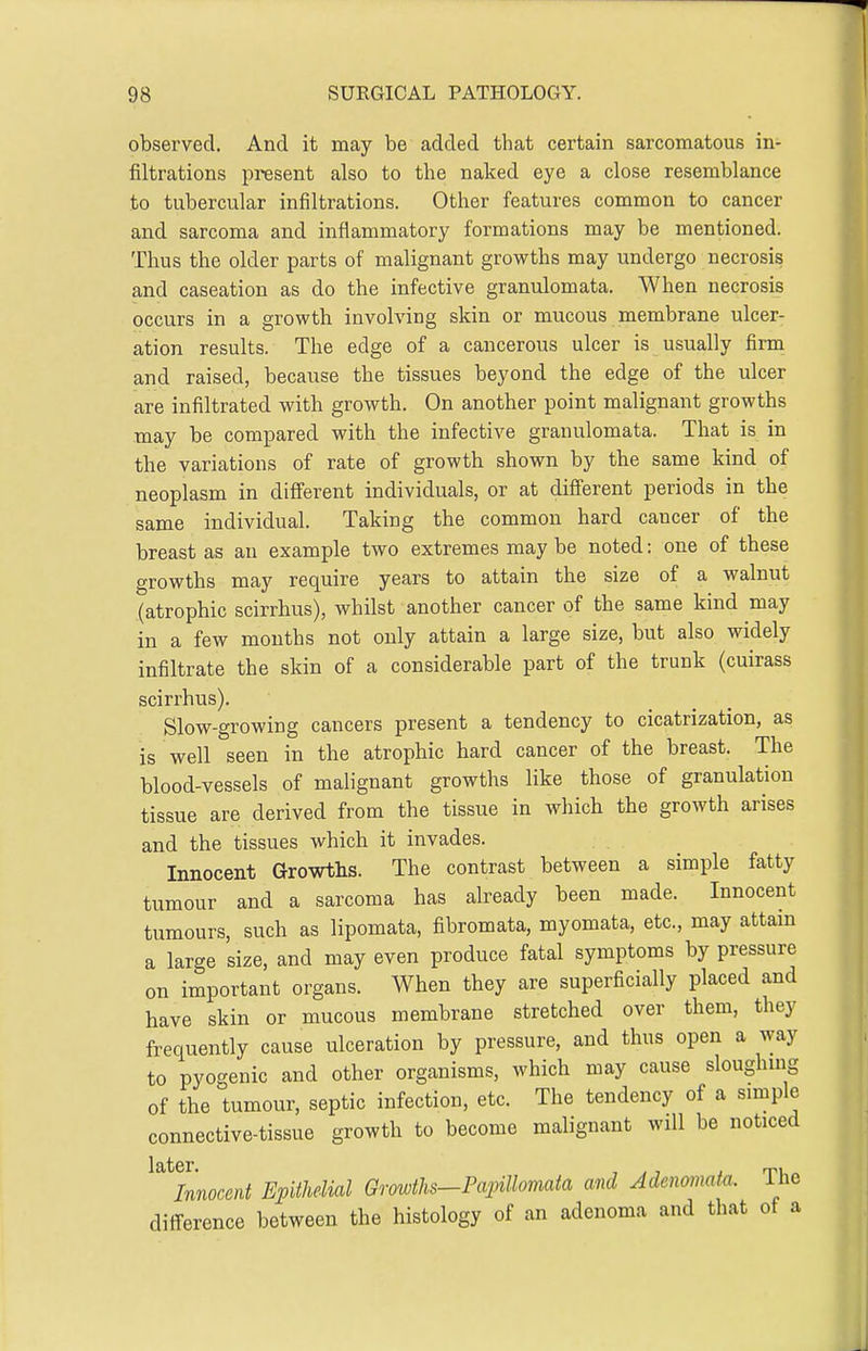 observed. And it may be added that certain sarcomatous in- filtrations present also to the naked eye a close resemblance to tubercular infiltrations. Other features common to cancer and sarcoma and inflammatory formations may be mentioned. Thus the older parts of malignant growths may undergo necrosis and caseation as do the infective granulomata. When necrosis occurs in a growth involving skin or mucous membrane ulcer- ation results. The edge of a cancerous ulcer is usually firm and raised, because the tissues beyond the edge of the ulcer are infiltrated with growth. On another point malignant growths may be compared with the infective granulomata. That is in the variations of rate of growth shown by the same kind of neoplasm in different individuals, or at different periods in the same individual. Taking the common hard cancer of the breast as an example two extremes may be noted: one of these growths may require years to attain the size of a walnut (atrophic scirrhus), whilst another cancer of the same kind may in a few months not only attain a large size, but also widely infiltrate the skin of a considerable part of the trunk (cuirass scirrhus). Slow-growing cancers present a tendency to cicatrization, as is well seen in the atrophic hard cancer of the breast. The blood-vessels of malignant growths like those of granulation tissue are derived from the tissue in which the growth arises and the tissues which it invades. Innocent Growths. The contrast between a simple fatty tumour and a sarcoma has already been made. Innocent tumours, such as lipomata, fibromata, myomata, etc., may attam a large size, and may even produce fatal symptoms by pressure on important organs. When they are superficially placed and have skin or mucous membrane stretched over them, they frequently cause ulceration by pressure, and thus open a way to pyogenic and other organisms, which may cause sloughmg of the tumour, septic infection, etc. The tendency of a simple connective-tissue growth to become malignant will be noticed ^^^Innocent Epithelial Grmtlis-Painllomata and Adenomata. The difi-erence between the histology of an adenoma and that of a