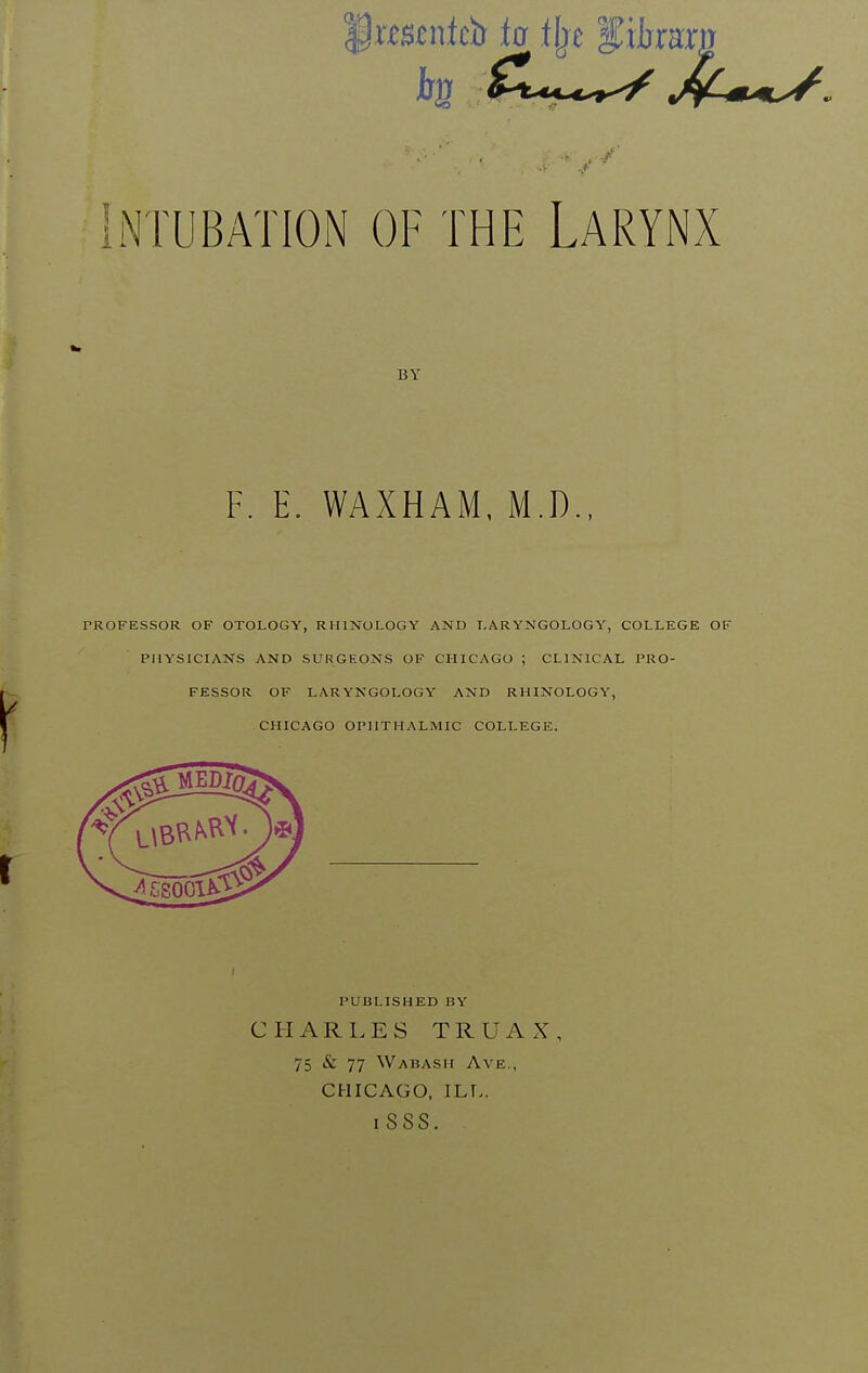 '§xmntcb ta tjje f iljrar, Intubation of the Larynx BY F. E. WAXHAM, M.D., PROFESSOR OF OTOLOGY, RHINOLOGY AND LARYNGOLOGY, COLLEGE OF PHYSICIANS AND SURGEONS OF CHICAGO ; CLINICAL PRO- FESSOR OF LARYNGOLOGY AND RHINOLOGY, CHICAGO OPHTHALMIC COLLEGE. I PUBLISHED BY C H A R 1. E S T R U A X , 75 & 77 Wabash Ave., CHICAGO, ILT.. iSSS.