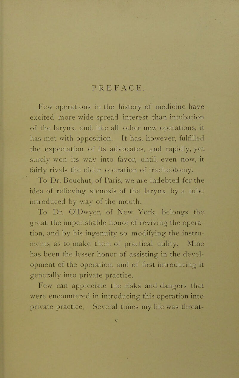 PREFACE. Few operations in the history of medicine have excited more wide-spread interest than intubation of the larynx, and, hke all other new operations, it has met with opposition. It has, however, fulfilled the expectation of its advocates, and rapidly, yet surely won its way into favor, until, even now, it fairly rivals the older operation of tracheotomy. To Dr. Bouchut, of Paris, we are indebted for the idea of relieving stenosis of the larynx by a tube introduced by way of the mouth. To Dr. O'Dwyer, of New York, belongs the great, the imperishable honor of reviving the opera- tion, and by his ingenuity so modifying the instru- ments as to make them of practical utilit}^ Mine has been the lesser honor of assisting; in the devel- opment of the operation, and of first introducing it generally into private practice. Few can appreciate the risks and dangers that were encountered in introducing this operation into private practice. Several times my life was threat-