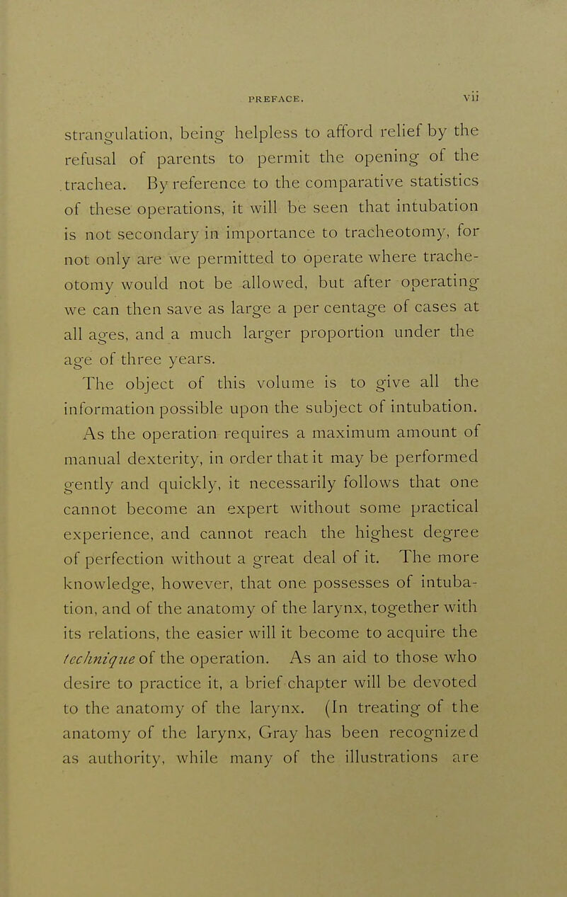 Strangulation, being helpless to afford relief by the refusal of parents to permit the opening of the trachea. By reference to the comparative statistics of these operations, it will be seen that intubation is not secondary in importance to tracheotomy, for not only are we permitted to operate where trache- otomy would not be allowed, but after operating we can then save as large a per centage of cases at all ages, and a much larger proportion under the age of three years. The object of this volume is to give all the information possible upon the subject of intubation. As the operation requires a maximum amount of manual dexterity, in order that it may be performed gently and quickly, it necessarily follows that one cannot become an expert without some practical experience, and cannot reach the highest degree of perfection without a great deal of it. The more knowledge, however, that one possesses of intuba- tion, and of the anatomy of the larynx, together with its relations, the easier will it become to acquire the technique of the operation. As an aid to those who desire to practice it, a brief chapter will be devoted to the anatomy of the larynx. (In treating of the anatomy of the larynx. Gray has been recognized as authority, while many of the illustrations are